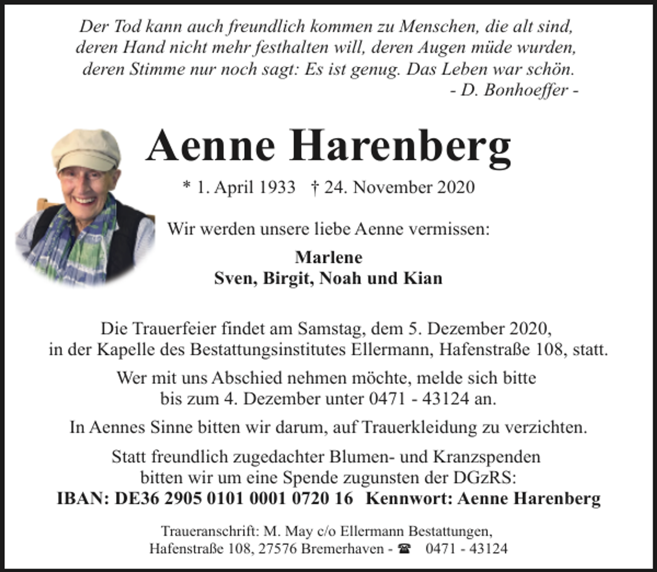 <p>Der Tod kann auch freundlich kommen zu Menschen, die alt sind,<br />deren Hand nicht mehr festhalten will, deren Augen müde wurden,<br />deren Stimme nur noch sagt: Es ist genug. Das Leben war schön.<br />- D. Bonhoeffer -</p><p>Aenne Harenberg<br />* 1. April 1933 † 24. November 2020</p><p>Wir werden unsere liebe Aenne vermissen:<br />Marlene<br />Sven, Birgit, Noah und Kian<br />Die Trauerfeier findet am Samstag, dem 5. Dezember 2020,<br />in der Kapelle des Bestattungsinstitutes Ellermann, Hafenstraße 108, statt.<br />Wer mit uns Abschied nehmen möchte, melde sich bitte<br />bis zum 4. Dezember unter 0471 - 43124 an.<br />In Aennes Sinne bitten wir darum, auf Trauerkleidung zu verzichten.<br />Statt freundlich zugedachter Blumen- und Kranzspenden<br />bitten wir um eine Spende zugunsten der DGzRS:<br />IBAN: DE36 2905 0101 0001 0720 16 Kennwort: Aenne Harenberg<br />Traueranschrift: M. May c/o Ellermann Bestattungen,<br />Hafenstraße 108, 27576 Bremerhaven - ( 0471 - 43124</p>