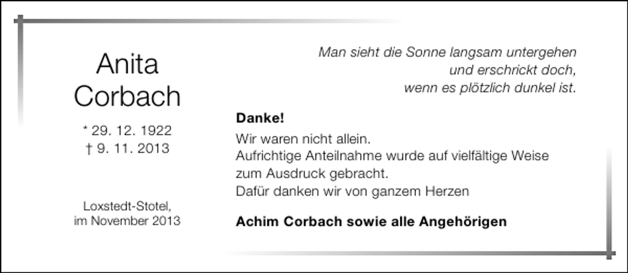 <p>Anita<br />Corbach<br />* 29. 12. 1922<br />† 9. 11. 2013</p><p>Loxstedt-Stotel,<br />im November 2013</p><p>Man sieht die Sonne langsam untergehen<br />und erschrickt doch,<br />wenn es plötzlich dunkel ist.<br />Danke!<br />Wir waren nicht allein.<br />Aufrichtige Anteilnahme wurde auf vielfältige Weise<br />zum Ausdruck gebracht.<br />Dafür danken wir von ganzem Herzen<br />Achim Corbach sowie alle Angehörigen</p>