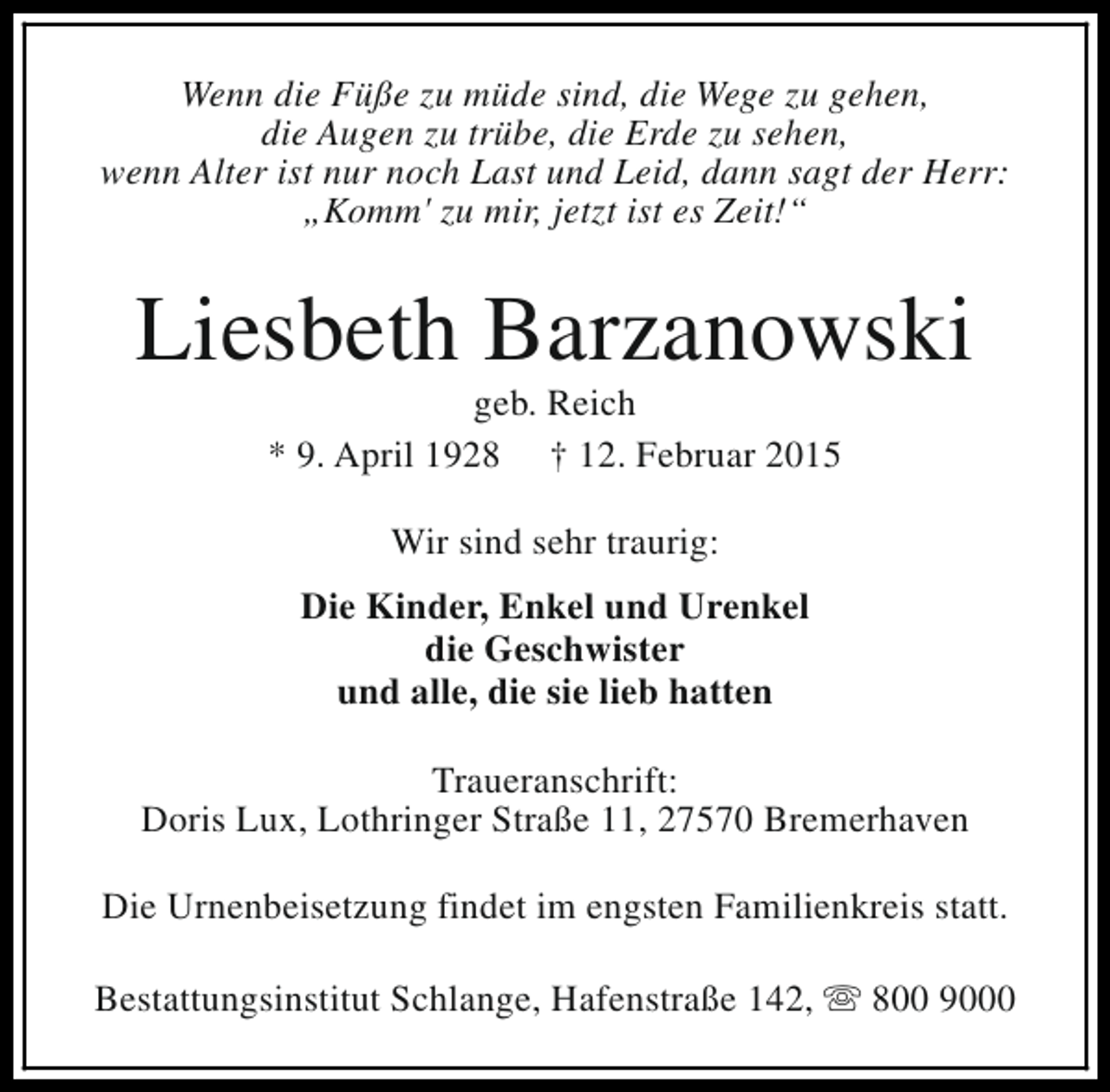 <p>Wenn die Füße zu müde sind, die Wege zu gehen,<br />die Augen zu trübe, die Erde zu sehen,<br />wenn Alter ist nur noch Last und Leid, dann sagt der Herr:<br />„Komm' zu mir, jetzt ist es Zeit!“</p><p>Liesbeth Barzanowski<br />geb. Reich<br />* 9. April 1928 † 12. Februar 2015<br />Wir sind sehr traurig:<br />Die Kinder, Enkel und Urenkel<br />die Geschwister<br />und alle, die sie lieb hatten<br />Traueranschrift:<br />Doris Lux, Lothringer Straße 11, 27570 Bremerhaven<br />Die Urnenbeisetzung findet im engsten Familienkreis statt.<br />Bestattungsinstitut Schlange, Hafenstraße 142, s 800 9000</p>