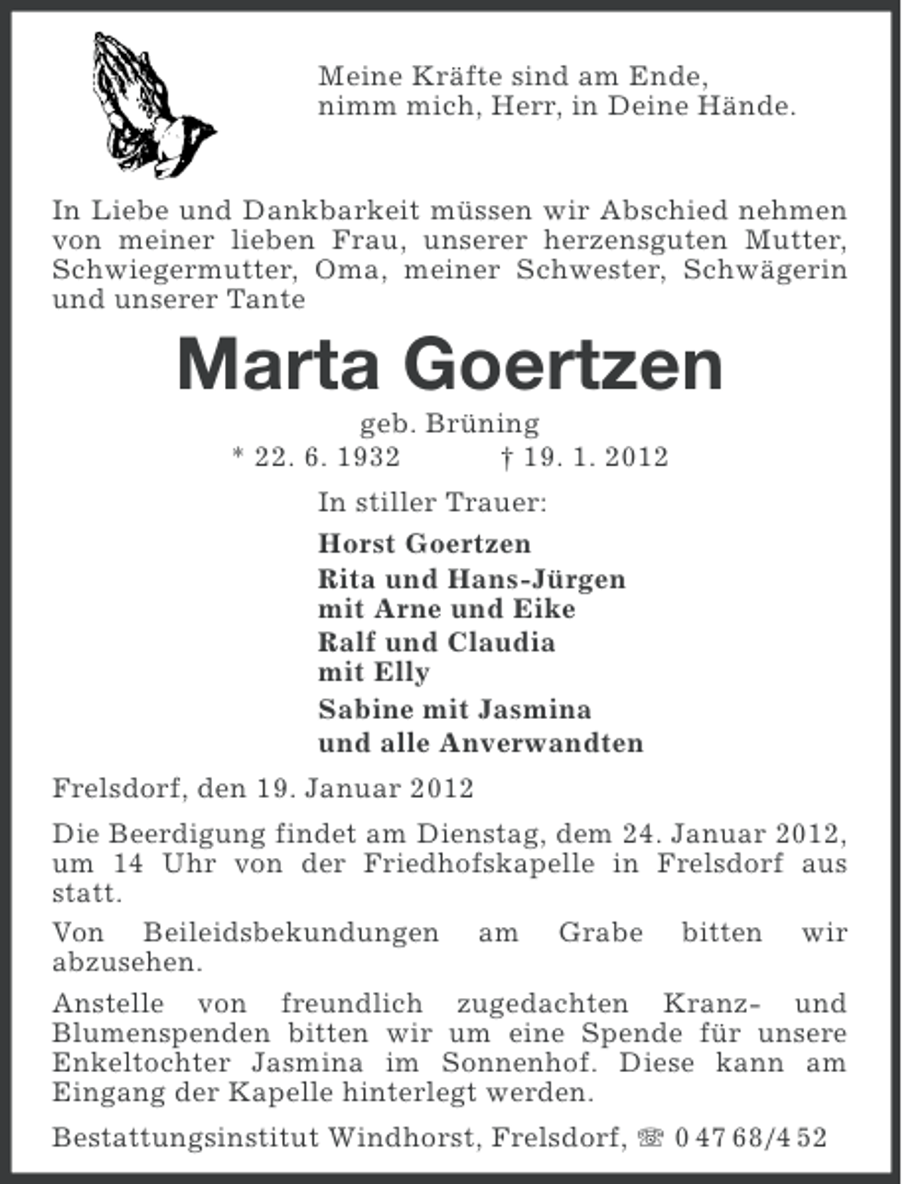 <p>Meine Kräfte sind am Ende,<br />nimm mich, Herr, in Deine Hände.</p><p>In Liebe und Dankbarkeit müssen wir Abschied nehmen<br />von meiner lieben Frau, unserer herzensguten Mutter,<br />Schwiegermutter, Oma, meiner Schwester, Schwägerin<br />und unserer Tante</p><p>Marta Goertzen<br />geb. Brüning<br />* 22. 6. 1932<br />† 19. 1. 2012<br />In stiller Trauer:<br />Horst Goertzen<br />Rita und Hans-Jürgen<br />mit Arne und Eike<br />Ralf und Claudia<br />mit Elly<br />Sabine mit Jasmina<br />und alle Anverwandten<br />Frelsdorf, den 19. Januar 2012<br />Die Beerdigung findet am Dienstag, dem 24. Januar 2012,<br />um 14 Uhr von der Friedhofskapelle in Frelsdorf aus<br />statt.<br />Von Beileidsbekundungen am Grabe bitten wir<br />abzusehen.<br />Anstelle von freundlich zugedachten Kranz- und<br />Blumenspenden bitten wir um eine Spende für unsere<br />Enkeltochter Jasmina im Sonnenhof. Diese kann am<br />Eingang der Kapelle hinterlegt werden.<br />Bestattungsinstitut Windhorst, Frelsdorf, 0 47 68/4 52</p>