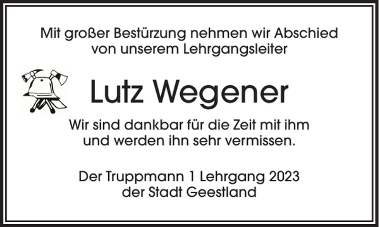 <p>Mit großer Bestürzung nehmen wir Abschied<br />von unserem Lehrgangsleiter</p><p>Lutz Wegener<br />Wir sind dankbar für die Zeit mit ihm<br />und werden ihn sehr vermissen.<br />Der Truppmann 1 Lehrgang 2023<br />der Stadt Geestland</p>