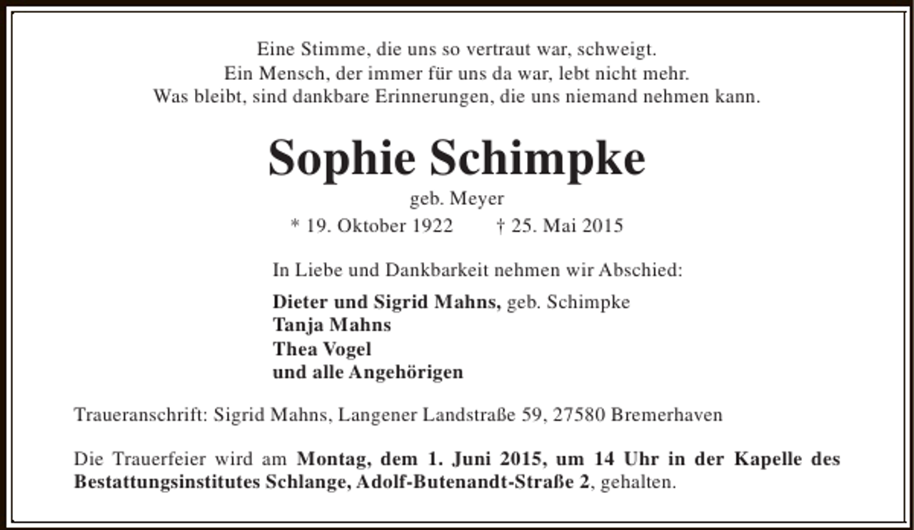 <p>Eine Stimme, die uns so vertraut war, schweigt.<br />Ein Mensch, der immer für uns da war, lebt nicht mehr.<br />Was bleibt, sind dankbare Erinnerungen, die uns niemand nehmen kann.</p><p>Sophie Schimpke<br />geb. Meyer<br />* 19. Oktober 1922<br />† 25. Mai 2015</p><p>In Liebe und Dankbarkeit nehmen wir Abschied:<br />Dieter und Sigrid Mahns, geb. Schimpke<br />Tanja Mahns<br />Thea Vogel<br />und alle Angehörigen<br />Traueranschrift: Sigrid Mahns, Langener Landstraße 59, 27580 Bremerhaven<br />Die Trauerfeier wird am Montag, dem 1. Juni 2015, um 14 Uhr in der Kapelle des<br />Bestattungsinstitutes Schlange, Adolf-Butenandt-Straße 2, gehalten.</p>