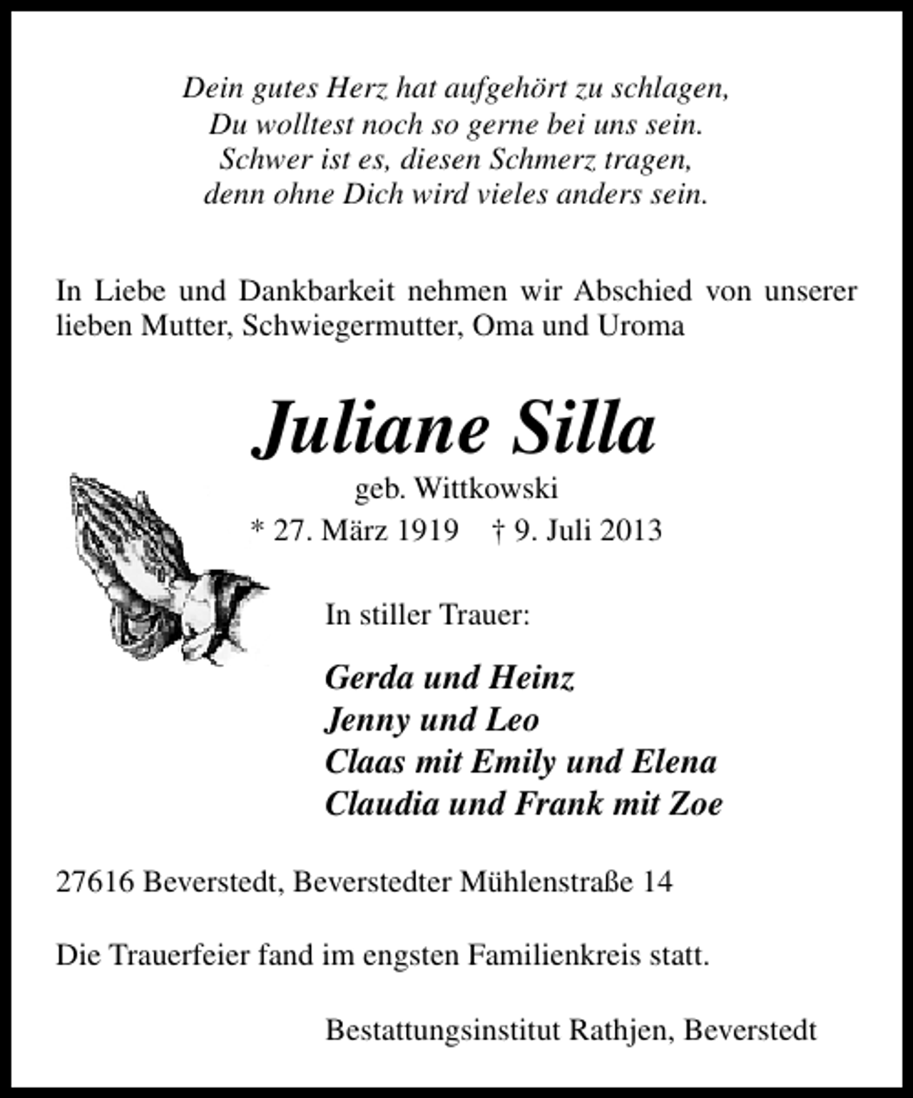 <p>Dein gutes Herz hat aufgehört zu schlagen,<br />Du wolltest noch so gerne bei uns sein.<br />Schwer ist es, diesen Schmerz tragen,<br />denn ohne Dich wird vieles anders sein.<br />In Liebe und Dankbarkeit nehmen wir Abschied von unserer<br />lieben Mutter, Schwiegermutter, Oma und Uroma</p><p>Juliane Silla</p><p>geb. Wittkowski<br />* 27. März 1919 † 9. Juli 2013<br />In stiller Trauer:</p><p>Gerda und Heinz<br />Jenny und Leo<br />Claas mit Emily und Elena<br />Claudia und Frank mit Zoe<br />27616 Beverstedt, Beverstedter Mühlenstraße 14<br />Die Trauerfeier fand im engsten Familienkreis statt.<br />Bestattungsinstitut Rathjen, Beverstedt</p>