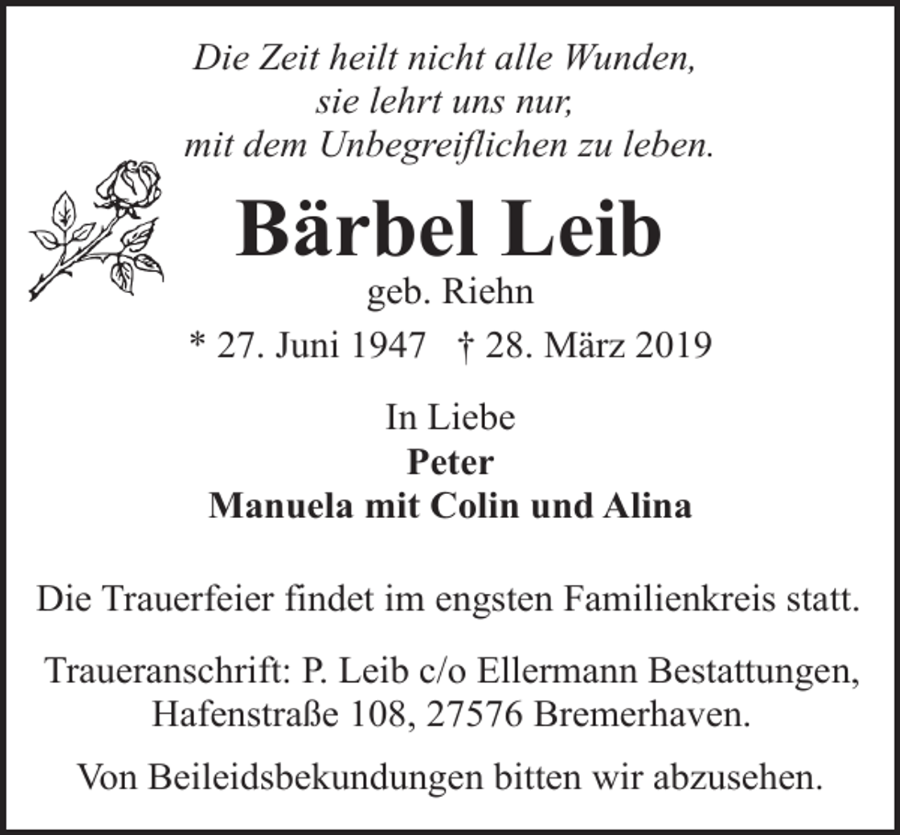 <p>Die Zeit heilt nicht alle Wunden,<br />sie lehrt uns nur,<br />mit dem Unbegreiflichen zu leben.</p><p>Bärbel Leib</p><p>geb. Riehn<br />* 27. Juni 1947 † 28. März 2019<br />In Liebe<br />Peter<br />Manuela mit Colin und Alina<br />Die Trauerfeier findet im engsten Familienkreis statt.<br />Traueranschrift: P. Leib c/o Ellermann Bestattungen,<br />Hafenstraße 108, 27576 Bremerhaven.<br />Von Beileidsbekundungen bitten wir abzusehen.</p>