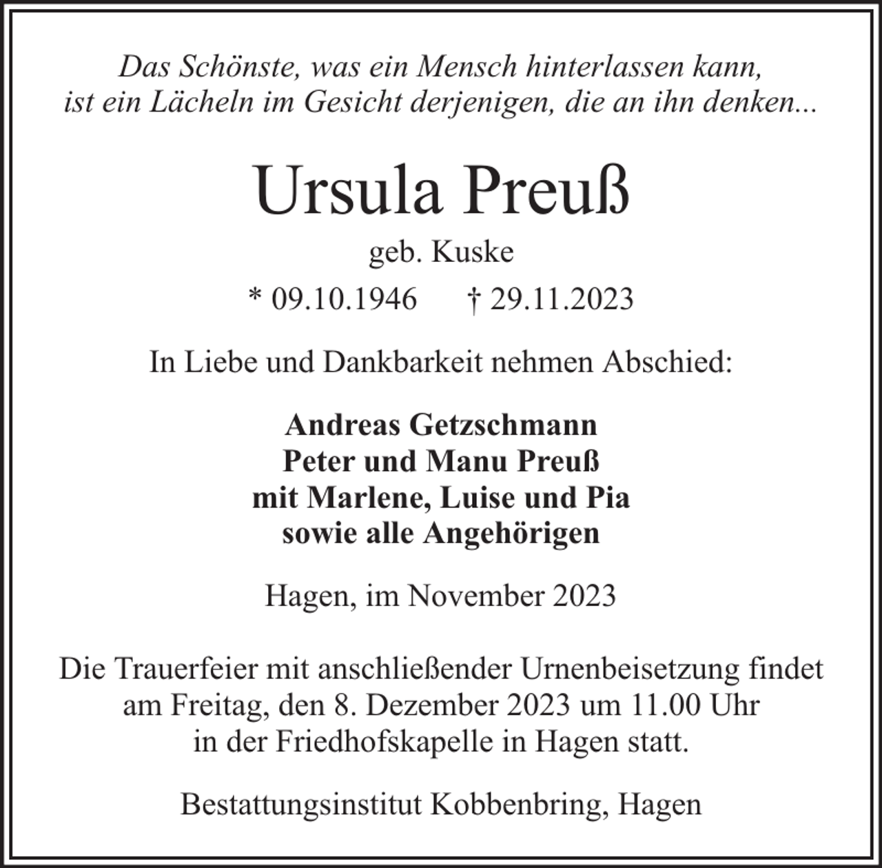 <p>Das Schönste, was ein Mensch hinterlassen kann,<br />ist ein Lächeln im Gesicht derjenigen, die an ihn denken...</p><p>Ursula Preuß</p><p>geb. Kuske<br />* 09.10.1946 † 29.11.2023<br />In Liebe und Dankbarkeit nehmen Abschied:<br />Andreas Getzschmann<br />Peter und Manu Preuß<br />mit Marlene, Luise und Pia<br />sowie alle Angehörigen<br />Hagen, im November 2023<br />Die Trauerfeier mit anschließender Urnenbeisetzung findet<br />am Freitag, den 8. Dezember 2023 um 11.00 Uhr<br />in der Friedhofskapelle in Hagen statt.<br />Bestattungsinstitut Kobbenbring, Hagen</p>