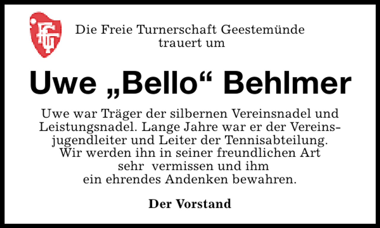 <p>Die Freie Turnerschaft Geestemünde<br />trauert um</p><p>Uwe „Bello“ Behlmer<br />Uwe war Träger der silbernen Vereinsnadel und<br />Leistungsnadel. Lange Jahre war er der Vereinsjugendleiter und Leiter der Tennisabteilung.<br />Wir werden ihn in seiner freundlichen Art<br />sehr vermissen und ihm<br />ein ehrendes Andenken bewahren.<br />Der Vorstand</p>