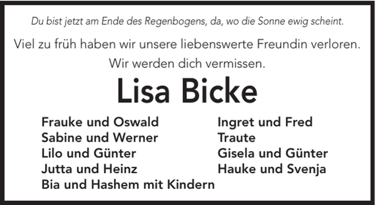 <p>Du bist jetzt am Ende des Regenbogens, da, wo die Sonne ewig scheint.</p><p>Viel zu früh haben wir unsere liebenswerte Freundin verloren.<br />Wir werden dich vermissen.</p><p>Lisa Bicke</p><p>Frauke und Oswald<br />Ingret und Fred<br />Sabine und Werner<br />Traute<br />Lilo und Günter<br />Gisela und Günter<br />Jutta und Heinz<br />Hauke und Svenja<br />Bia und Hashem mit Kindern</p>