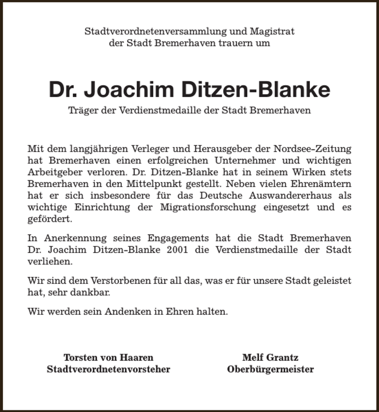 <p>Stadtverordnetenversammlung und Magistrat<br />der Stadt Bremerhaven trauern um</p><p>Dr. Joachim Ditzen-Blanke<br />Träger der Verdienstmedaille der Stadt Bremerhaven</p><p>Mit dem langjährigen Verleger und Herausgeber der Nordsee-Zeitung<br />hat Bremerhaven einen erfolgreichen Unternehmer und wichtigen<br />Arbeitgeber verloren. Dr. Ditzen-Blanke hat in seinem Wirken stets<br />Bremerhaven in den Mittelpunkt gestellt. Neben vielen Ehrenämtern<br />hat er sich insbesondere für das Deutsche Auswandererhaus als<br />wichtige Einrichtung der Migrationsforschung eingesetzt und es<br />gefördert.<br />In Anerkennung seines Engagements hat die Stadt Bremerhaven<br />Dr. Joachim Ditzen-Blanke 2001 die Verdienstmedaille der Stadt<br />verliehen.<br />Wir sind dem Verstorbenen für all das, was er für unsere Stadt geleistet<br />hat, sehr dankbar.<br />Wir werden sein Andenken in Ehren halten.</p><p>Torsten von Haaren<br />Stadtverordnetenvorsteher</p><p>Melf Grantz<br />Oberbürgermeister</p>