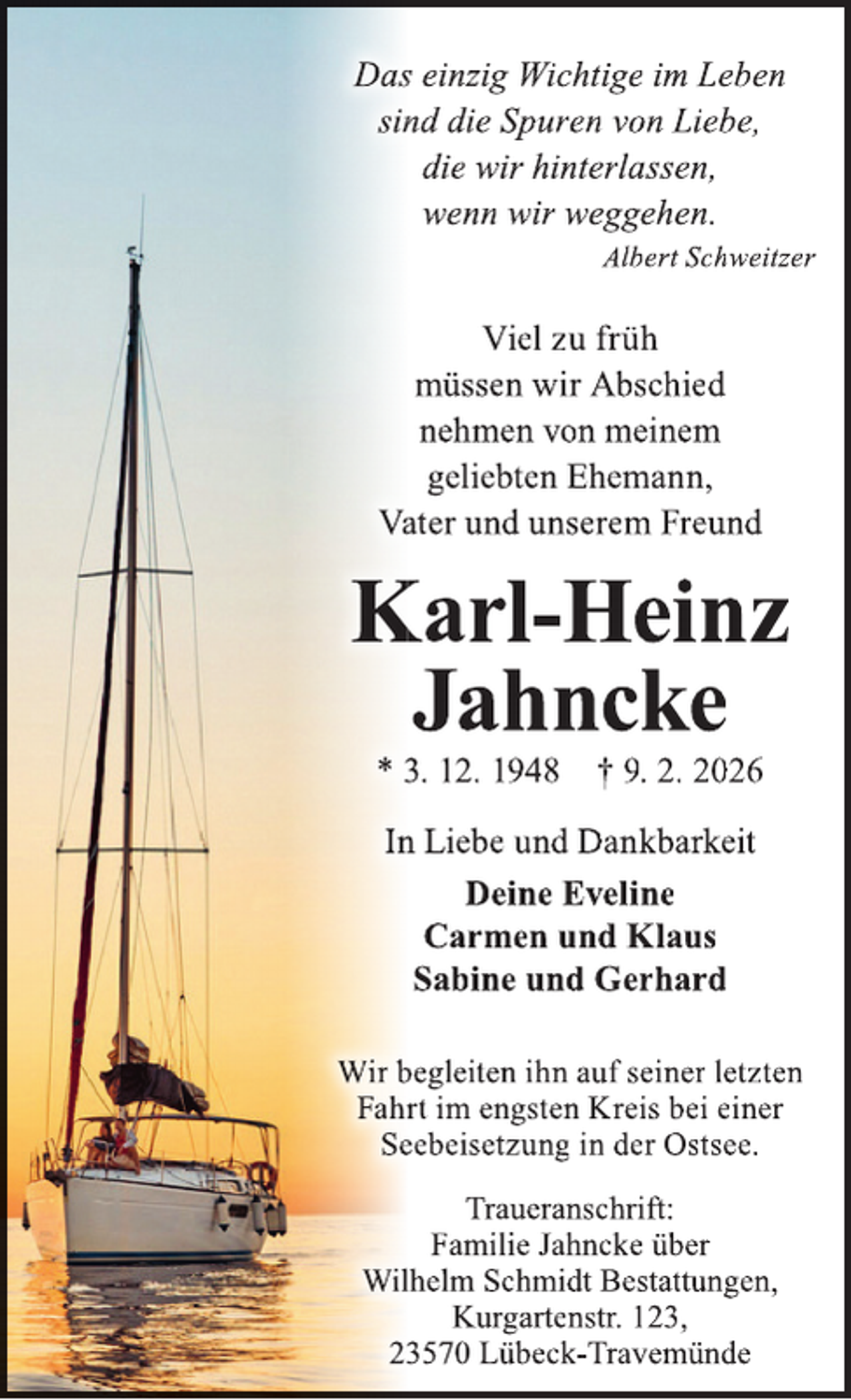<p>Dass einzig Wichtige im Leben<br />sinnd die Spuren von Liebe,<br />die wir hinterlassen,<br />wenn wir weggehen.<br />Albert Schweitzer</p>
<p>Viel zu früh<br />müssen wir Abschied<br />nehmen von meinem<br />geliebten Ehemann,<br />Vaater und unserem Freund</p>
<p>Karl-Heinz<br />Jahncke<br />* 3. 12. 1948 † 9. 2. 2026<br />Inn Liebe und Dankbarkeit<br />Deine Eveline<br />Carmen und Klaus<br />Sabine und Gerhard<br />Wir begleiten ihn auf seiner letzten<br />Fahrr t im engsten Kreis bei einer<br />Seeebeisetzung in der Ostsee.<br />Traueranschrift:<br />Familie Jahncke über<br />Willhelm Schmidt Bestattungen,<br />Kurgartenstr. 123,<br />233570 Lübeck-Travemünde</p>