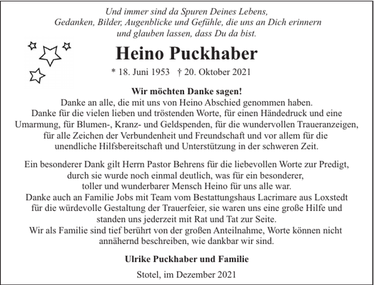 <p>Und immer sind da Spuren Deines Lebens,<br />Gedanken, Bilder, Augenblicke und Gefühle, die uns an Dich erinnern<br />und glauben lassen, dass Du da bist.</p><p>Heino Puckhaber</p><p>* 18. Juni 1953 † 20. Oktober 2021</p><p>Wir möchten Danke sagen!<br />Danke an alle, die mit uns von Heino Abschied genommen haben.<br />Danke für die vielen lieben und tröstenden Worte, für einen Händedruck und eine<br />Umarmung, für Blumen-, Kranz- und Geldspenden, für die wundervollen Traueranzeigen,<br />für alle Zeichen der Verbundenheit und Freundschaft und vor allem für die<br />unendliche Hilfsbereitschaft und Unterstützung in der schweren Zeit.<br />Ein besonderer Dank gilt Herrn Pastor Behrens für die liebevollen Worte zur Predigt,<br />durch sie wurde noch einmal deutlich, was für ein besonderer,<br />toller und wunderbarer Mensch Heino für uns alle war.<br />Danke auch an Familie Jobs mit Team vom Bestattungshaus Lacrimare aus Loxstedt<br />für die würdevolle Gestaltung der Trauerfeier, sie waren uns eine große Hilfe und<br />standen uns jederzeit mit Rat und Tat zur Seite.<br />Wir als Familie sind tief berührt von der großen Anteilnahme, Worte können nicht<br />annähernd beschreiben, wie dankbar wir sind.<br />Ulrike Puckhaber und Familie<br />Stotel, im Dezember 2021</p>