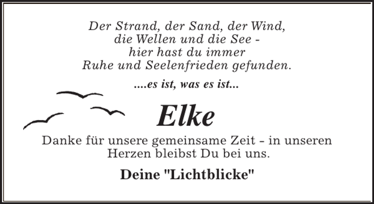 <p>Der Strand, der Sand, der Wind,<br />die Wellen und die See hier hast du immer<br />Ruhe und Seelenfrieden gefunden.<br />....es ist, was es ist...</p><p>Elke</p><p>Danke für unsere gemeinsame Zeit - in unseren<br />Herzen bleibst Du bei uns.</p><p>Deine "Lichtblicke"</p>