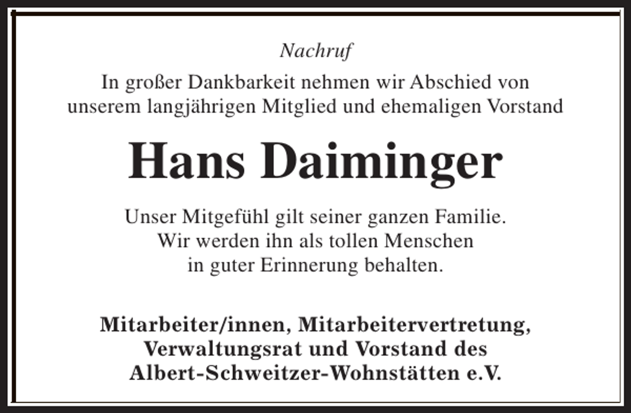 <p>Nachruf<br />In großer Dankbarkeit nehmen wir Abschied von<br />unserem langjährigen Mitglied und ehemaligen Vorstand</p><p>Hans Daiminger<br />Unser Mitgefühl gilt seiner ganzen Familie.<br />Wir werden ihn als tollen Menschen<br />in guter Erinnerung behalten.<br />Mitarbeiter/innen, Mitarbeitervertretung,<br />Verwaltungsrat und Vorstand des<br />Albert-Schweitzer-Wohnstätten e.V.</p>