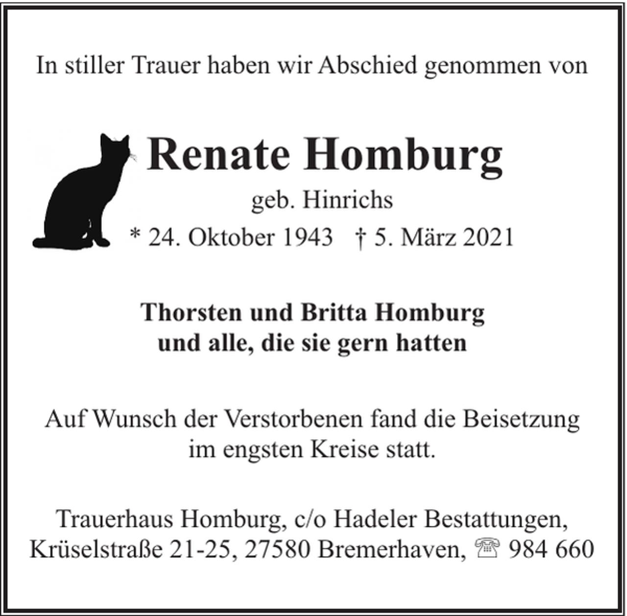 <p>In stiller Trauer haben wir Abschied genommen von</p><p>Renate Homburg</p><p>geb. Hinrichs<br />* 24. Oktober 1943 † 5. März 2021<br />Thorsten und Britta Homburg<br />und alle, die sie gern hatten<br />Auf Wunsch der Verstorbenen fand die Beisetzung<br />im engsten Kreise statt.<br />Trauerhaus Homburg, c/o Hadeler Bestattungen,<br />Krüselstraße 21-25, 27580 Bremerhaven, ' 984 660</p>