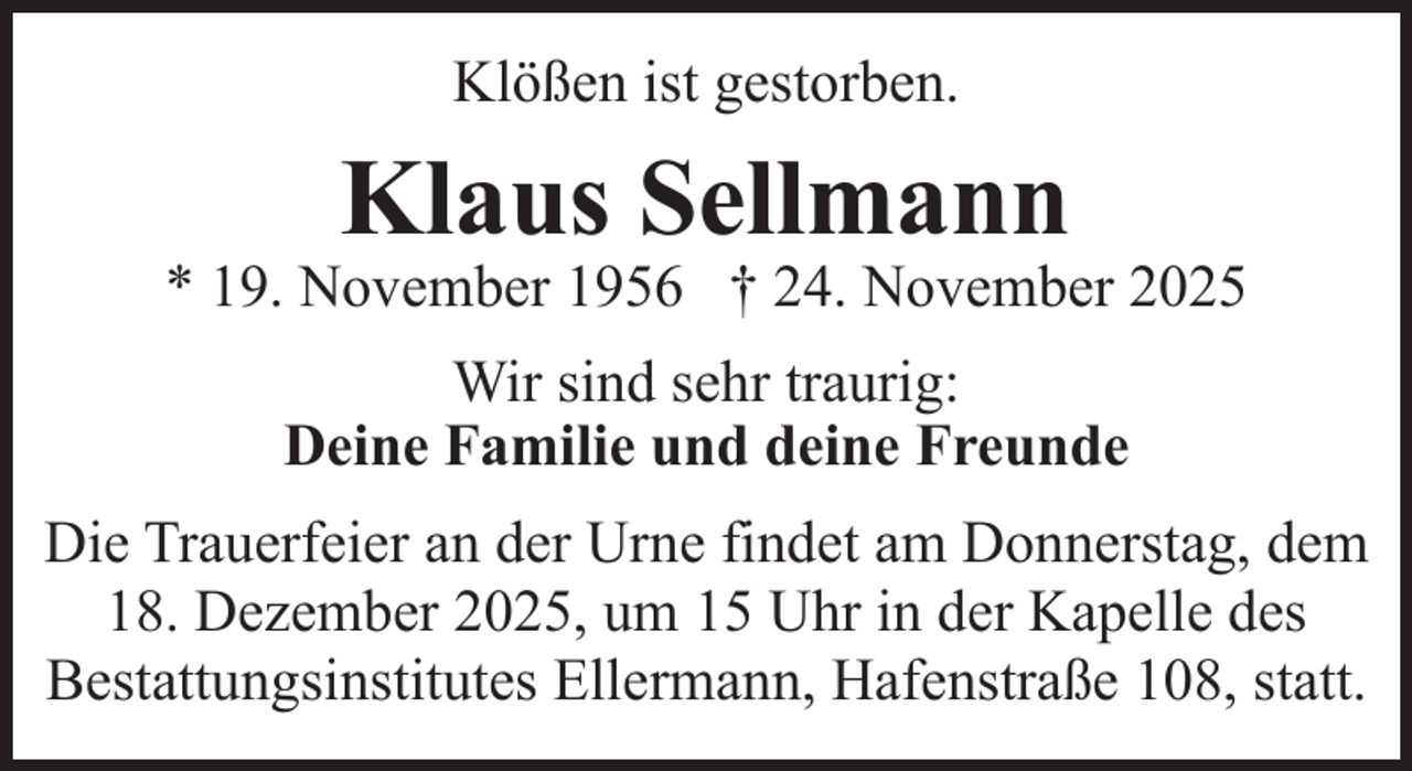 <p>Klößen ist gestorben.</p><p>Klaus Sellmann</p><p>* 19. November 1956 † 24. November 2025<br />Wir sind sehr traurig:<br />Deine Familie und deine Freunde<br />Die Trauerfeier an der Urne findet am Donnerstag, dem<br />18. Dezember 2025, um 15 Uhr in der Kapelle des<br />Bestattungsinstitutes Ellermann, Hafenstraße 108, statt.</p>