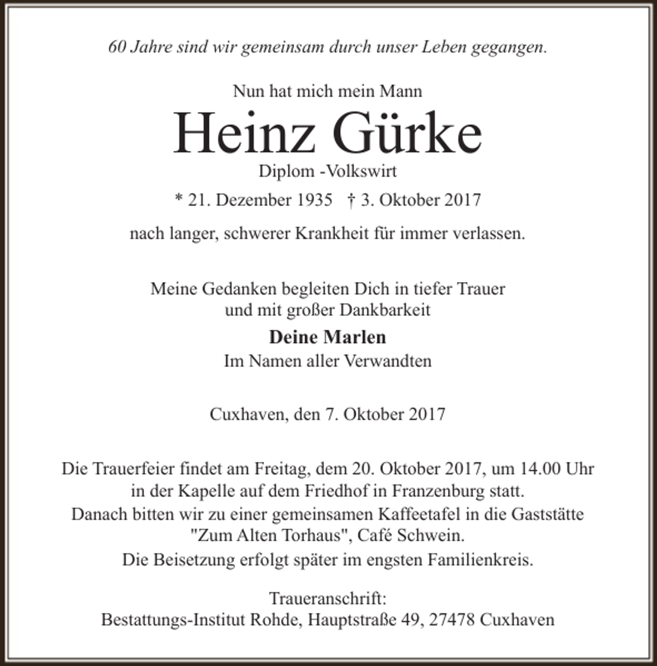 <p>60 Jahre sind wir gemeinsam durch unser Leben gegangen.<br />Nun hat mich mein Mann</p><p>Heinz Gürke<br />Diplom -Volkswirt</p><p>* 21. Dezember 1935 † 3. Oktober 2017<br />nach langer, schwerer Krankheit für immer verlassen.<br />Meine Gedanken begleiten Dich in tiefer Trauer<br />und mit großer Dankbarkeit</p><p>Deine Marlen</p><p>Im Namen aller Verwandten<br />Cuxhaven, den 7. Oktober 2017<br />Die Trauerfeier findet am Freitag, dem 20. Oktober 2017, um 14.00 Uhr<br />in der Kapelle auf dem Friedhof in Franzenburg statt.<br />Danach bitten wir zu einer gemeinsamen Kaffeetafel in die Gaststätte<br />"Zum Alten Torhaus", Café Schwein.<br />Die Beisetzung erfolgt später im engsten Familienkreis.<br />Traueranschrift:<br />Bestattungs-Institut Rohde, Hauptstraße 49, 27478 Cuxhaven</p>
