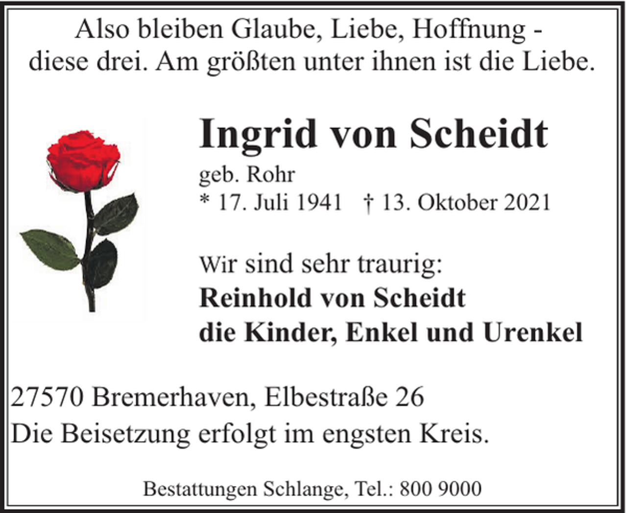 <p>Also bleiben Glaube, Liebe, Hoffnung diese drei. Am größten unter ihnen ist die Liebe.</p><p>Ingrid von Scheidt</p><p>geb. Rohr<br />* 17. Juli 1941 † 13. Oktober 2021<br />Wir sind sehr traurig:<br />Reinhold von Scheidt<br />die Kinder, Enkel und Urenkel</p><p>27570 Bremerhaven, Elbestraße 26<br />Die Beisetzung erfolgt im engsten Kreis.<br />Bestattungen Schlange, Tel.: 800 9000</p>
