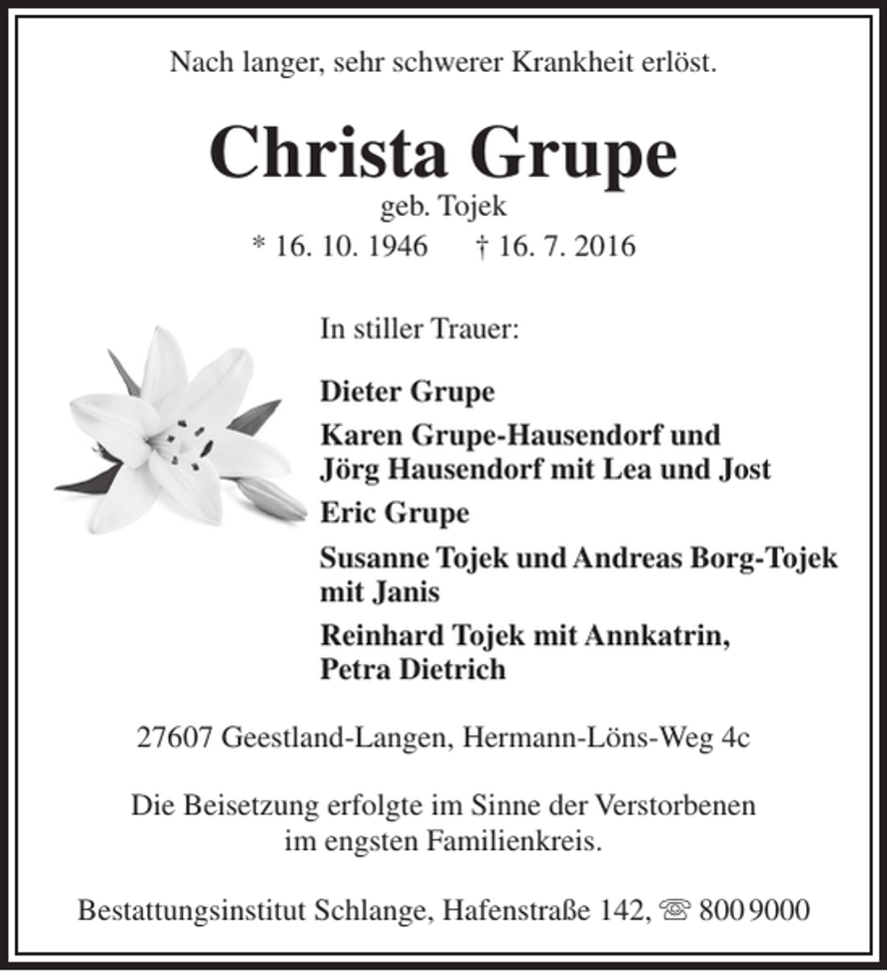 <p>Nach langer, sehr schwerer Krankheit erlöst.</p><p>Christa Grupe<br />geb. Tojek<br />* 16. 10. 1946<br />† 16. 7. 2016<br />In stiller Trauer:<br />Dieter Grupe<br />Karen Grupe-Hausendorf und<br />Jörg Hausendorf mit Lea und Jost<br />Eric Grupe<br />Susanne Tojek und Andreas Borg-Tojek<br />mit Janis<br />Reinhard Tojek mit Annkatrin,<br />Petra Dietrich<br />27607 Geestland-Langen, Hermann-Löns-Weg 4c<br />Die Beisetzung erfolgte im Sinne der Verstorbenen<br />im engsten Familienkreis.<br />Bestattungsinstitut Schlange, Hafenstraße 142,  800 9000</p>