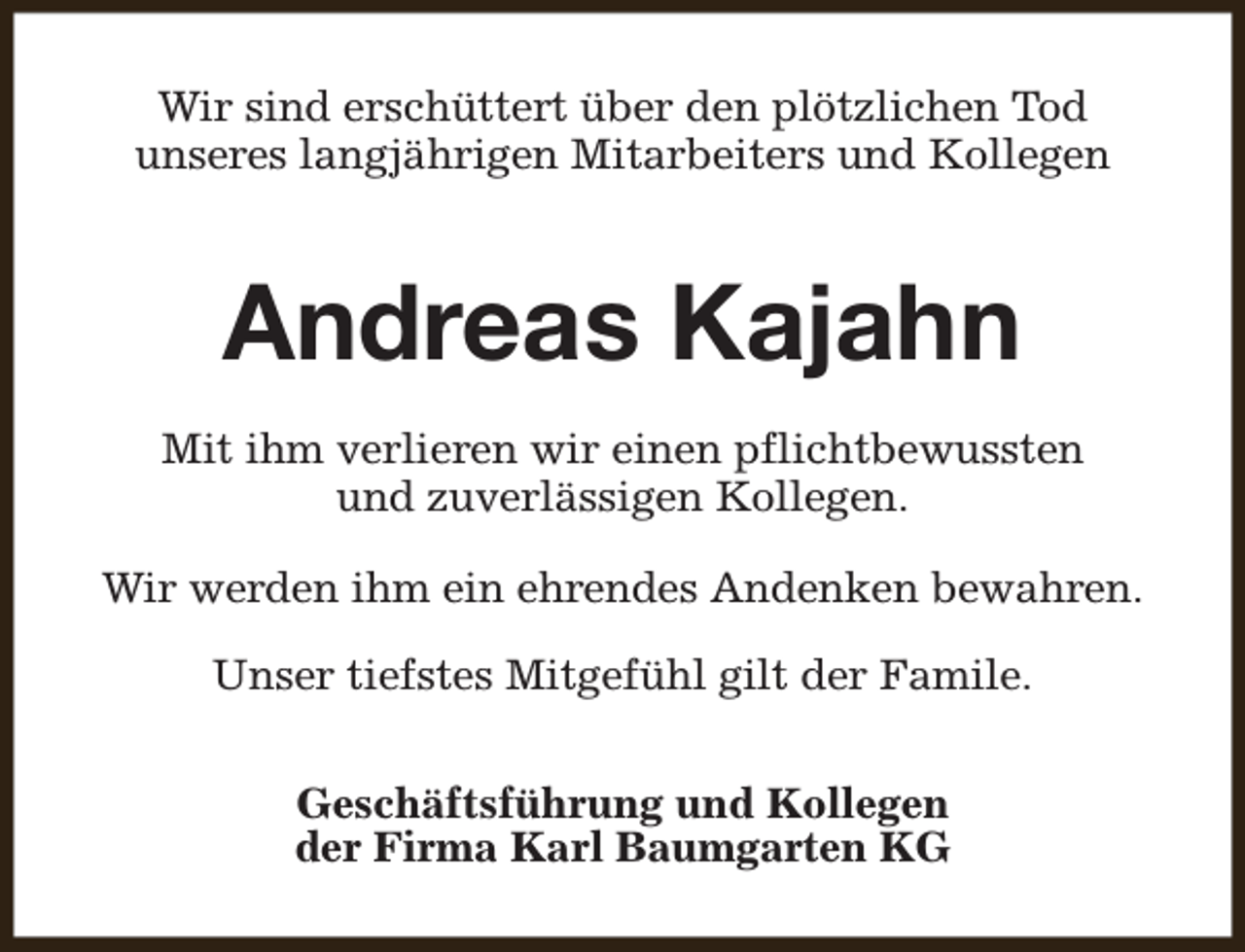 <p>Wir sind erschüttert über den plötzlichen Tod<br />unseres langjährigen Mitarbeiters und Kollegen</p><p>Andreas Kajahn<br />Mit ihm verlieren wir einen pflichtbewussten<br />und zuverlässigen Kollegen.<br />Wir werden ihm ein ehrendes Andenken bewahren.<br />Unser tiefstes Mitgefühl gilt der Famile.<br />Geschäftsführung und Kollegen<br />der Firma Karl Baumgarten KG</p>