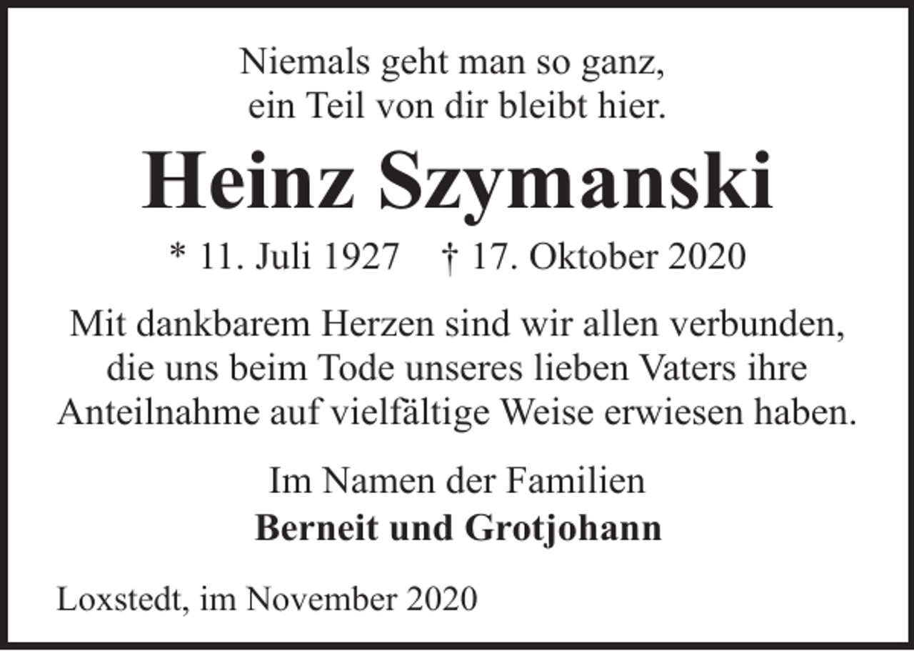 <p>Niemals geht man so ganz,<br />ein Teil von dir bleibt hier.</p><p>Heinz Szymanski<br />* 11. Juli 1927</p><p>† 17. Oktober 2020</p><p>Mit dankbarem Herzen sind wir allen verbunden,<br />die uns beim Tode unseres lieben Vaters ihre<br />Anteilnahme auf vielfältige Weise erwiesen haben.<br />Im Namen der Familien<br />Berneit und Grotjohann<br />Loxstedt, im November 2020</p>
