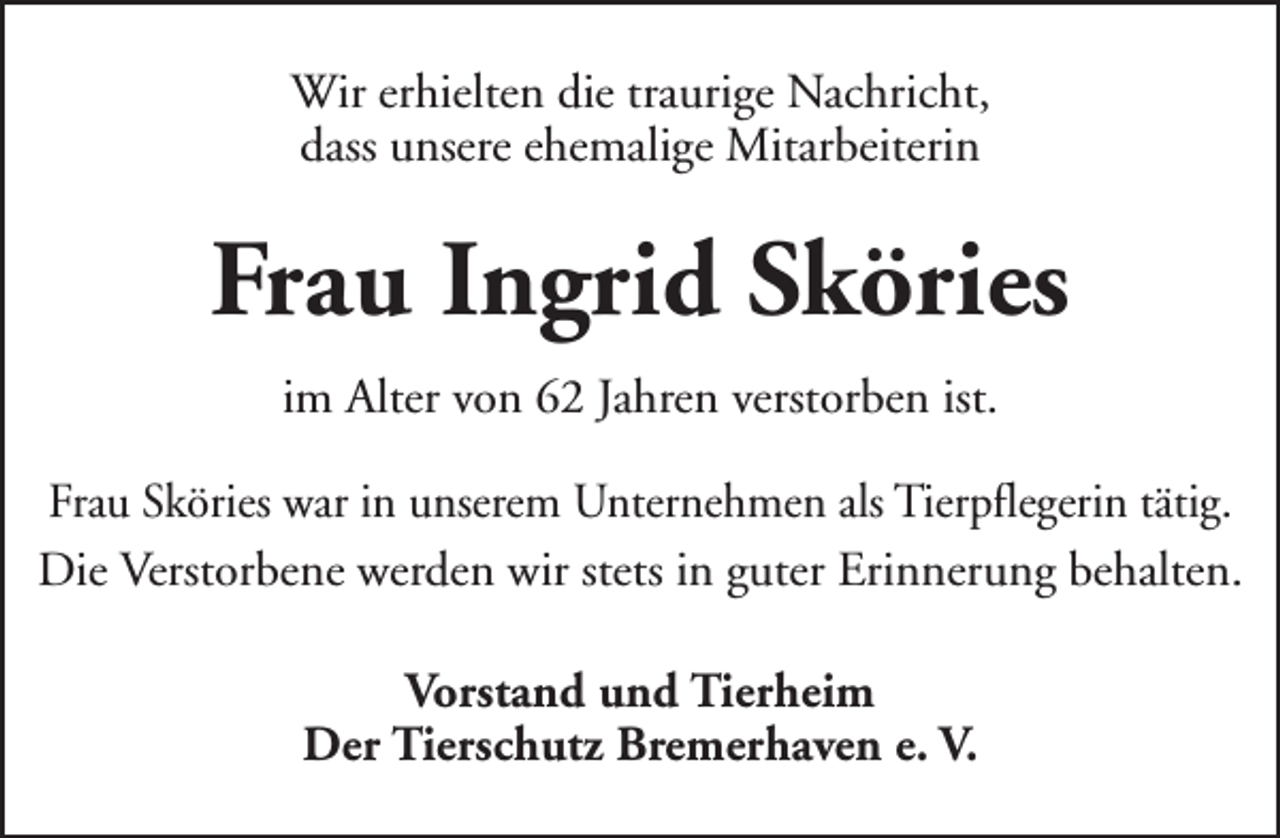 <p>Wir erhielten die traurige Nachricht,<br />dass unsere ehemalige Mitarbeiterin</p><p>Frau Ingrid Sköries<br />im Alter von 62 Jahren verstorben ist.<br />Frau Sköries war in unserem Unternehmen als Tierpflegerin tätig.<br />Die Verstorbene werden wir stets in guter Erinnerung behalten.<br />Vorstand und Tierheim<br />Der Tierschutz Bremerhaven e. V.</p>