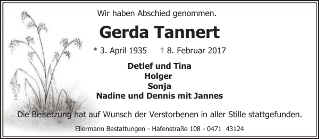 <p>Wir haben Abschied genommen.</p><p>Gerda Tannert<br />* 3. April 1935</p><p>† 8. Februar 2017</p><p>Detlef und Tina<br />Holger<br />Sonja<br />Nadine und Dennis mit Jannes<br />Die Beisetzung hat auf Wunsch der Verstorbenen in aller Stille stattgefunden.<br />Ellermann Bestattungen - Hafenstraße 108 - 0471 43124</p>
