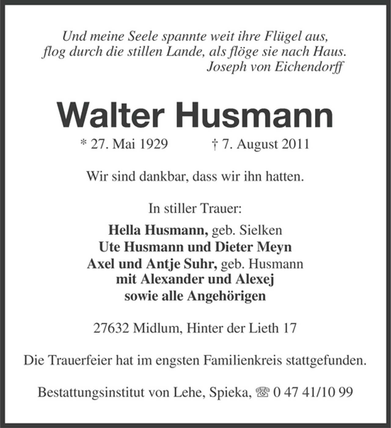 <p>Und meine Seele spannte weit ihre Flügel aus,<br />flog durch die stillen Lande, als flöge sie nach Haus.<br />Joseph von Eichendorff</p><p>Walter Husmann<br />* 27. Mai 1929</p><p>† 7. August 2011</p><p>Wir sind dankbar, dass wir ihn hatten.<br />In stiller Trauer:<br />Hella Husmann, geb. Sielken<br />Ute Husmann und Dieter Meyn<br />Axel und Antje Suhr, geb. Husmann<br />mit Alexander und Alexej<br />sowie alle Angehörigen<br />27632 Midlum, Hinter der Lieth 17<br />Die Trauerfeier hat im engsten Familienkreis stattgefunden.<br />Bestattungsinstitut von Lehe, Spieka, 0 47 41/10 99</p>