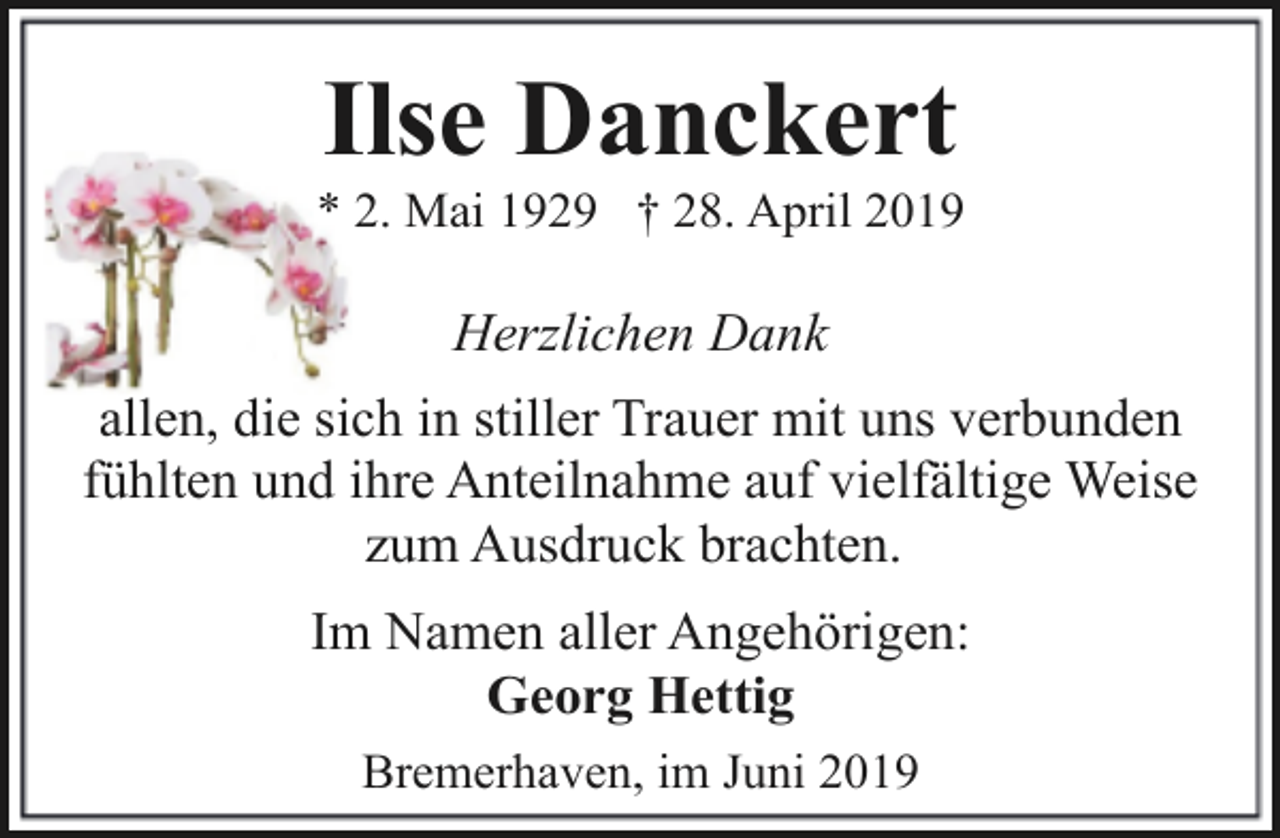 <p>Ilse Danckert</p><p>* 2. Mai 1929 † 28. April 2019</p><p>Herzlichen Dank<br />allen, die sich in stiller Trauer mit uns verbunden<br />fühlten und ihre Anteilnahme auf vielfältige Weise<br />zum Ausdruck brachten.<br />Im Namen aller Angehörigen:<br />Georg Hettig<br />Bremerhaven, im Juni 2019</p>