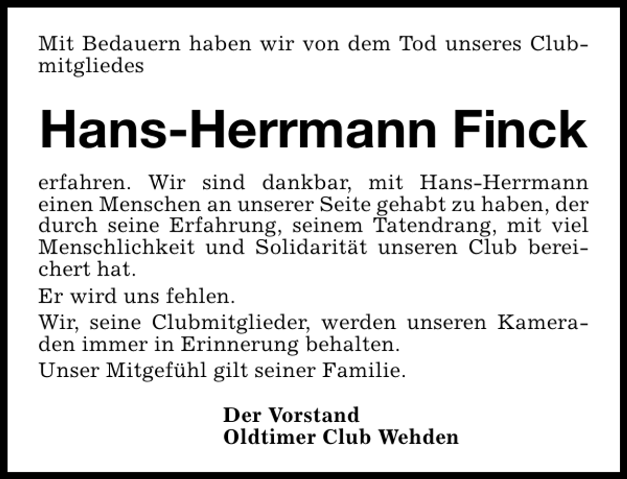 <p>Mit Bedauern haben wir von dem Tod unseres Clubmitgliedes</p><p>Hans-Herrmann Finck<br />erfahren. Wir sind dankbar, mit Hans-Herrmann<br />einen Menschen an unserer Seite gehabt zu haben, der<br />durch seine Erfahrung, seinem Tatendrang, mit viel<br />Menschlichkeit und Solidarität unseren Club bereichert hat.<br />Er wird uns fehlen.<br />Wir, seine Clubmitglieder, werden unseren Kameraden immer in Erinnerung behalten.<br />Unser Mitgefühl gilt seiner Familie.<br />Der Vorstand<br />Oldtimer Club Wehden</p>