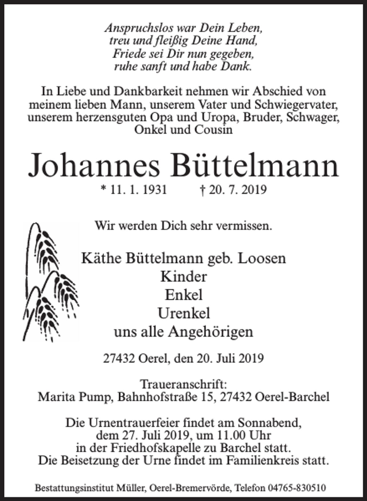 <p>Anspruchslos war Dein Leben,<br />treu und fleißig Deine Hand,<br />Friede sei Dir nun gegeben,<br />ruhe sanft und habe Dank.<br />In Liebe und Dankbarkeit nehmen wir Abschied von<br />meinem lieben Mann, unserem Vater und Schwiegervater,<br />unserem herzensguten Opa und Uropa, Bruder, Schwager,<br />Onkel und Cousin</p><p>Johannes Büttelmann<br />* 11. 1. 1931</p><p>† 20. 7. 2019</p><p>Wir werden Dich sehr vermissen.</p><p>Käthe Büttelmann geb. Loosen<br />Kinder<br />Enkel<br />Urenkel<br />uns alle Angehörigen<br />27432 Oerel, den 20. Juli 2019<br />Traueranschrift:<br />Marita Pump, Bahnhofstraße 15, 27432 Oerel-Barchel<br />Die Urnentrauerfeier findet am Sonnabend,<br />dem 27. Juli 2019, um 11.00 Uhr<br />in der Friedhofskapelle zu Barchel statt.<br />Die Beisetzung der Urne findet im Familienkreis statt.<br />Bestattungsinstitut Müller, Oerel-Bremervörde, Telefon 04765-830510</p>