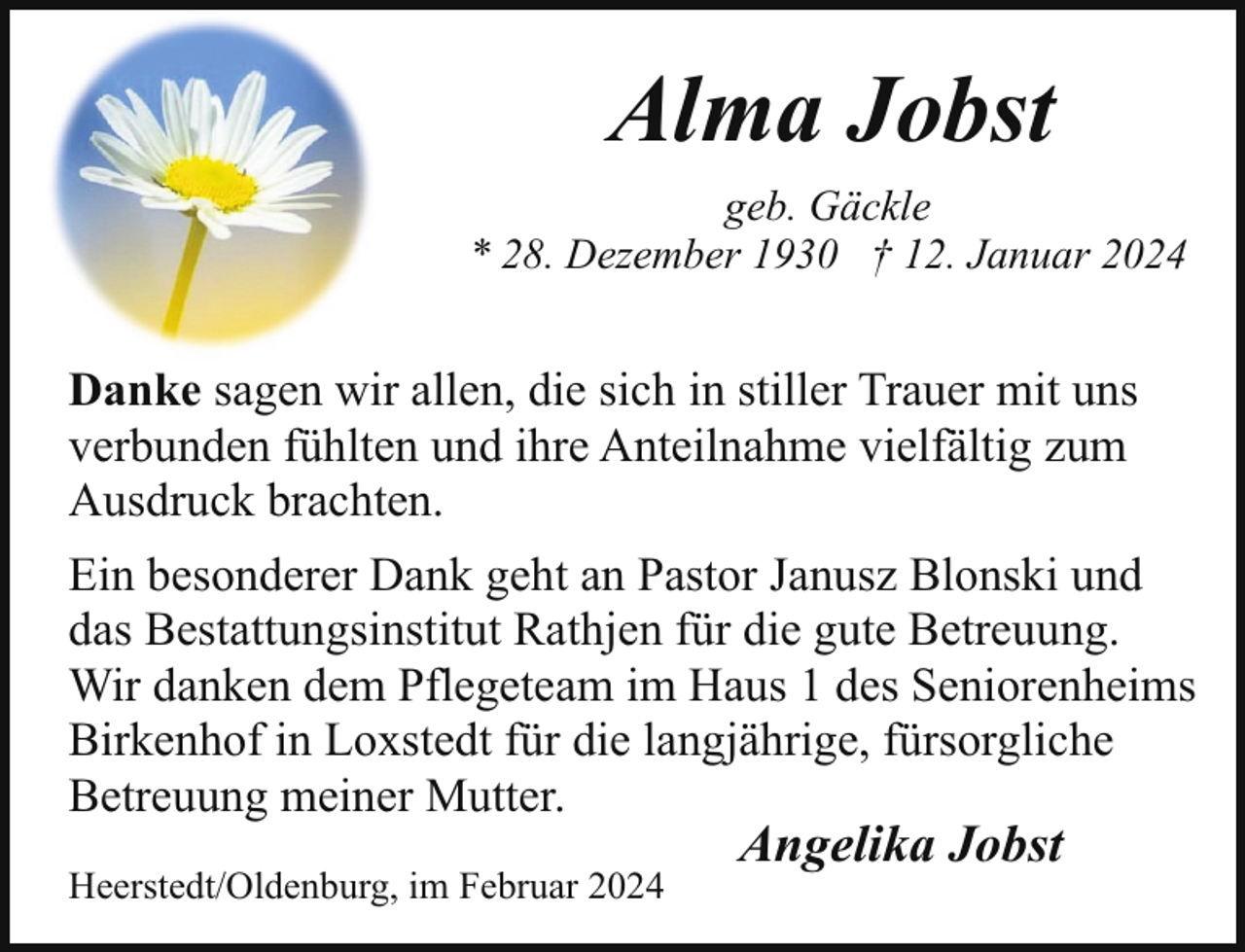 <p>Alma Jobst<br />geb. Gäckle<br />* 28. Dezember 1930 † 12. Januar 2024</p><p>Danke sagen wir allen, die sich in stiller Trauer mit uns<br />verbunden fühlten und ihre Anteilnahme vielfältig zum<br />Ausdruck brachten.<br />Ein besonderer Dank geht an Pastor Janusz Blonski und<br />das Bestattungsinstitut Rathjen für die gute Betreuung.<br />Wir danken dem Pflegeteam im Haus 1 des Seniorenheims<br />Birkenhof in Loxstedt für die langjährige, fürsorgliche<br />Betreuung meiner Mutter.<br />Heerstedt/Oldenburg, im Februar 2024</p><p>Angelika Jobst</p>