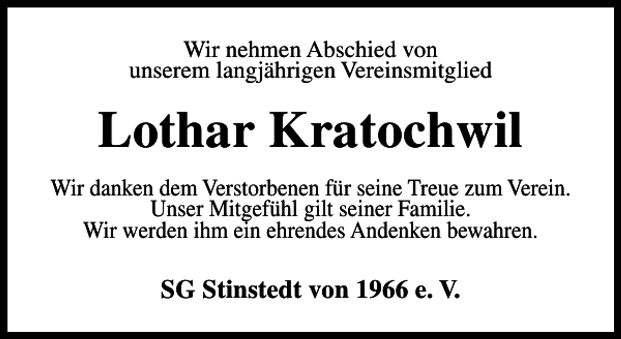 <p>Wir nehmen Abschied von<br />unserem langjährigen Vereinsmitglied</p><p>Lothar Kratochwil<br />Wir danken dem Verstorbenen für seine Treue zum Verein.<br />Unser Mitgefühl gilt seiner Familie.<br />Wir werden ihm ein ehrendes Andenken bewahren.</p><p>SG Stinstedt von 1966 e. V.</p>
