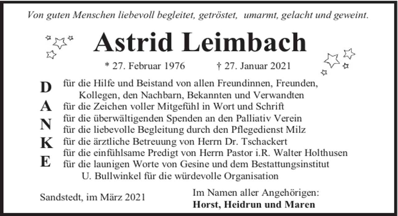 <p>Von guten Menschen liebevoll begleitet, getröstet, umarmt, gelacht und geweint.</p><p>Astrid Leimbach<br />* 27. Februar 1976</p><p>D<br />A<br />N<br />K<br />E</p><p>† 27. Januar 2021</p><p>für die Hilfe und Beistand von allen Freundinnen, Freunden,<br />Kollegen, den Nachbarn, Bekannten und Verwandten<br />für die Zeichen voller Mitgefühl in Wort und Schrift<br />für die überwältigenden Spenden an den Palliativ Verein<br />für die liebevolle Begleitung durch den Pflegedienst Milz<br />für die ärztliche Betreuung von Herrn Dr. Tschackert<br />für die einfühlsame Predigt von Herrn Pastor i.R. Walter Holthusen<br />für die launigen Worte von Gesine und dem Bestattungsinstitut<br />U. Bullwinkel für die würdevolle Organisation</p><p>Sandstedt, im März 2021</p><p>Im Namen aller Angehörigen:<br />Horst, Heidrun und Maren</p>