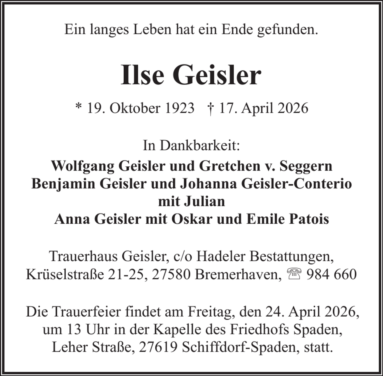 <p>Ein langes Leben hat ein Ende gefunden.</p><p>Ilse Geisler<br />* 19. Oktober 1923 † 17. April 2026<br />In Dankbarkeit:<br />Wolfgang Geisler und Gretchen v. Seggern<br />Benjamin Geisler und Johanna Geisler-Conterio<br />mit Julian<br />Anna Geisler mit Oskar und Emile Patois<br />Trauerhaus Geisler, c/o Hadeler Bestattungen,<br />Krüselstraße 21-25, 27580 Bremerhaven, ' 984 660<br />Die Trauerfeier findet am Freitag, den 24. April 2026,<br />um 13 Uhr in der Kapelle des Friedhofs Spaden,<br />Leher Straße, 27619 Schiffdorf-Spaden, statt.</p>