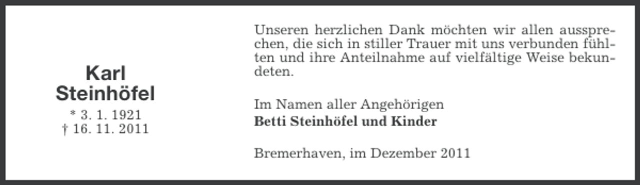 <p>Karl<br />Steinhöfel<br />* 3. 1. 1921<br />† 16. 11. 2011</p><p>Unseren herzlichen Dank möchten wir allen aussprechen, die sich in stiller Trauer mit uns verbunden fühlten und ihre Anteilnahme auf vielfältige Weise bekundeten.<br />Im Namen aller Angehörigen<br />Betti Steinhöfel und Kinder<br />Bremerhaven, im Dezember 2011</p>