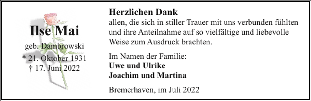 <p>Herzlichen Dank</p><p>Ilse Mai<br />geb. Dambrowski<br />* 21. Oktober 1931<br />† 17. Juni 2022</p><p>allen, die sich in stiller Trauer mit uns verbunden fühlten<br />und ihre Anteilnahme auf so vielfältige und liebevolle<br />Weise zum Ausdruck brachten.<br />Im Namen der Familie:<br />Uwe und Ulrike<br />Joachim und Martina<br />Bremerhaven, im Juli 2022</p>