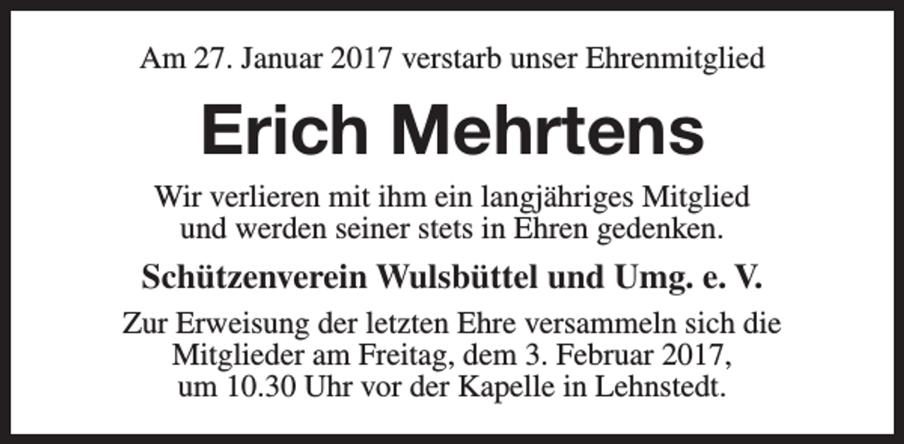 <p>Am 27. Januar 2017 verstarb unser Ehrenmitglied</p><p>Erich Mehrtens</p><p>Wir verlieren mit ihm ein langjähriges Mitglied<br />und werden seiner stets in Ehren gedenken.</p><p>Schützenverein Wulsbüttel und Umg. e. V.<br />Zur Erweisung der letzten Ehre versammeln sich die<br />Mitglieder am Freitag, dem 3. Februar 2017,<br />um 10.30 Uhr vor der Kapelle in Lehnstedt.</p>