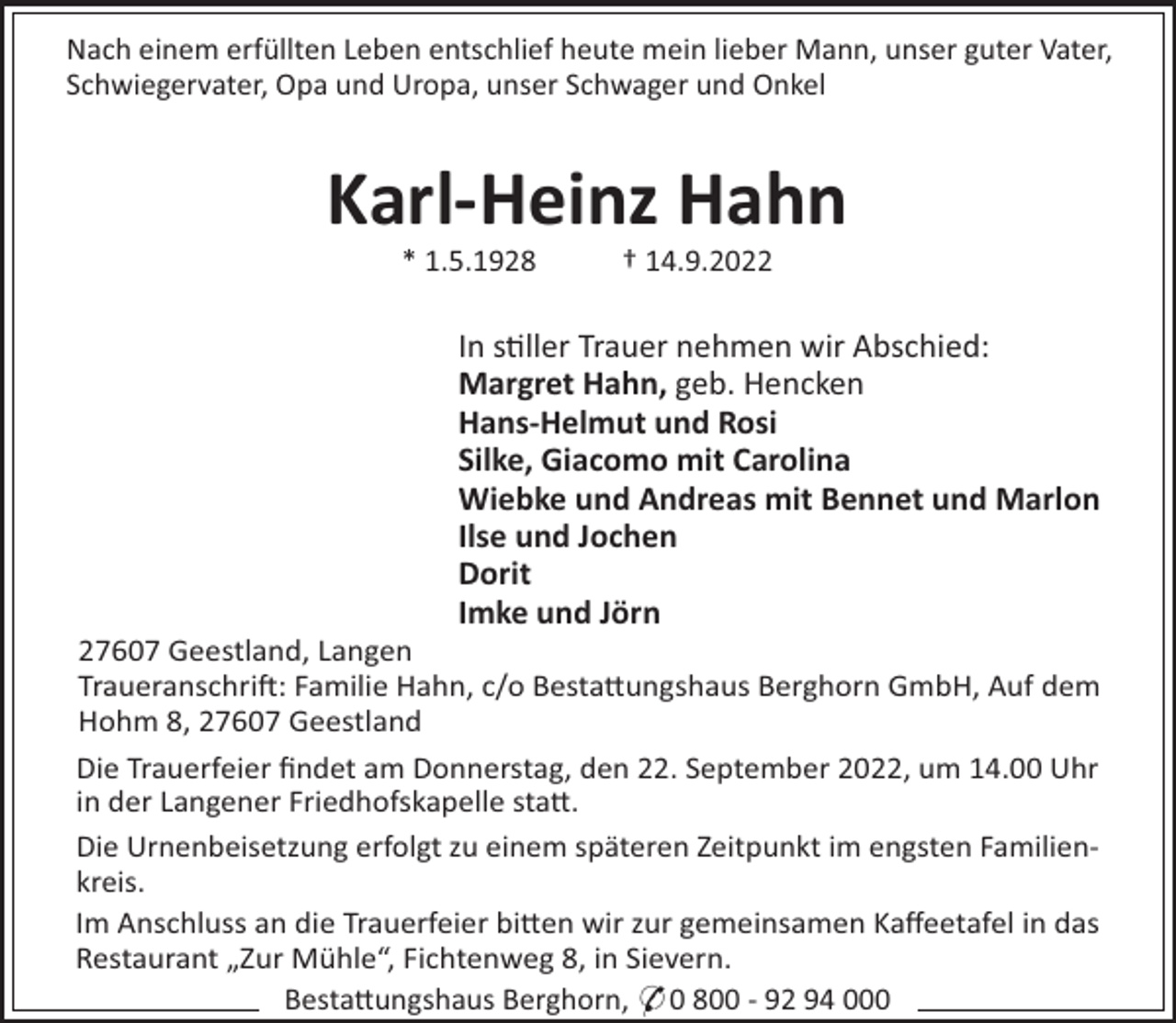 <p>Nach einem erfüllten Leben entschlief heute mein lieber Mann, unser guter Vater,<br />Schwiegervater, Opa und Uropa, unser Schwager und Onkel</p><p>Karl-Heinz Hahn<br />* 1.5.1928</p><p>† 14.9.2022</p><p>In s"ller Trauer nehmen wir Abschied:<br />Margret Hahn, geb. Hencken<br />Hans-Helmut und Rosi<br />Silke, Giacomo mit Carolina<br />Wiebke und Andreas mit Bennet und Marlon<br />Ilse und Jochen<br />Dorit<br />Imke und Jörn<br />27607 Geestland, Langen<br />Traueranschri!: Familie Hahn, c/o Besta#ungshaus Berghorn GmbH, Auf dem<br />Hohm 8, 27607 Geestland<br />Die Trauerfeier ﬁndet am Donnerstag, den 22. September 2022, um 14.00 Uhr<br />in der Langener Friedhofskapelle sta#.<br />Die Urnenbeisetzung erfolgt zu einem späteren Zeitpunkt im engsten Familienkreis.<br />Im Anschluss an die Trauerfeier bi#en wir zur gemeinsamen Kaﬀeetafel in das<br />Restaurant „Zur Mühle“, Fichtenweg 8, in Sievern.<br />Besta#ungshaus Berghorn, * 0 800 - 92 94 000</p>