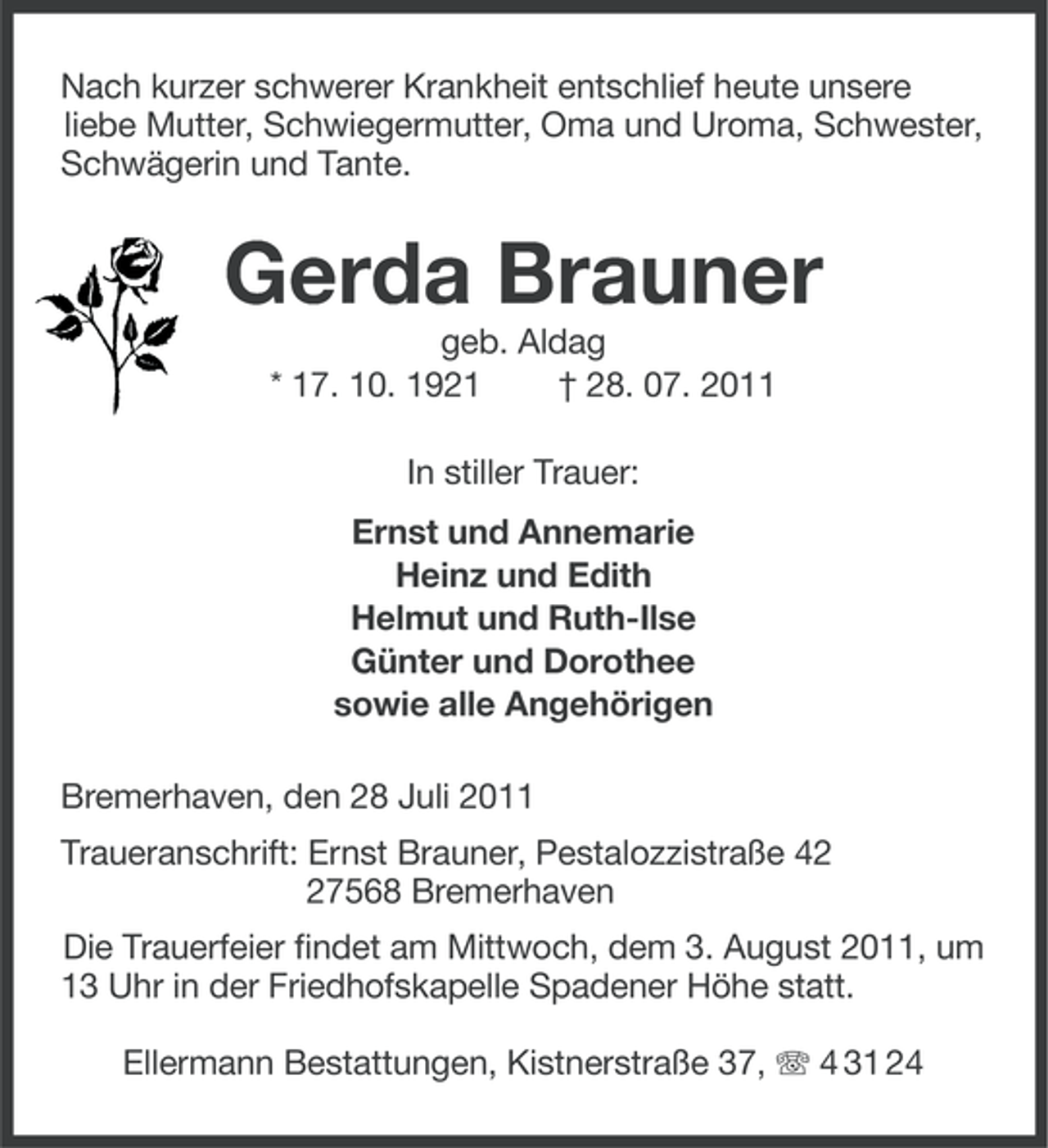 <p>Nach kurzer schwerer Krankheit entschlief heute unsere<br />liebe Mutter, Schwiegermutter, Oma und Uroma, Schwester,<br />Schwägerin und Tante.</p><p>Gerda Brauner<br />geb. Aldag<br />* 17. 10. 1921<br />† 28. 07. 2011<br />In stiller Trauer:<br />Ernst und Annemarie<br />Heinz und Edith<br />Helmut und Ruth-Ilse<br />Günter und Dorothee<br />sowie alle Angehörigen<br />Bremerhaven, den 28 Juli 2011<br />Traueranschrift: Ernst Brauner, Pestalozzistraße 47568 Bremerhaven<br />Die Trauerfeier findet am Mittwoch, dem 3. August 2011, um<br />13 Uhr in der Friedhofskapelle Spadener Höhe statt.<br />Ellermann Bestattungen, Kistnerstraße 37, 4 31 24</p>