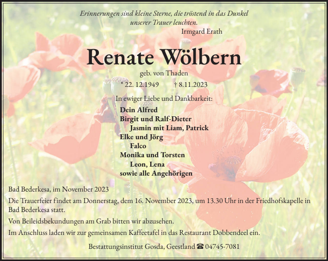 <p>Erinnerungen sind kleine Sterne, die tröstend in das Dunkel<br />unserer Trauer leuchten.<br />Irmgard Erath</p><p>Renate Wölbern<br />geb. von Thaden<br />* 22. 12.1949 † 8.11.2023<br />In ewiger Liebe und Dankbarkeit:<br />Dein Alfred<br />Birgit und Ralf-Dieter<br />Jasmin mit Liam, Patrick<br />Elke und Jörg<br />Falco<br />Monika und Torsten<br />Leon, Lena<br />sowie alle Angehörigen<br />Bad Bederkesa, im November 2023<br />Die Trauerfeier findet am Donnerstag, dem 16. November 2023, um 13.30 Uhr in der Friedhofskapelle in<br />Bad Bederkesa statt.<br />Von Beileidsbekundungen am Grab bitten wir abzusehen.<br />Im Anschluss laden wir zur gemeinsamen Kaffeetafel in das Restaurant Dobbendeel ein.<br />Bestattungsinstitut Gosda, Geestland π 04745-7081</p>