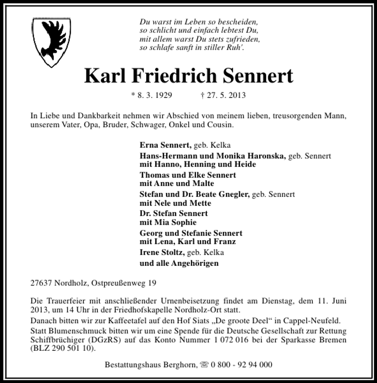 <p>Du warst im Leben so bescheiden,<br />so schlicht und einfach lebtest Du,<br />mit allem warst Du stets zufrieden,<br />so schlafe sanft in stiller Ruh'.</p><p>Karl Friedrich Sennert<br />* 8. 3. 1929</p><p>† 27. 5. 2013</p><p>In Liebe und Dankbarkeit nehmen wir Abschied von meinem lieben, treusorgenden Mann,<br />unserem Vater, Opa, Bruder, Schwager, Onkel und Cousin.<br />Erna Sennert, geb. Kelka<br />Hans-Hermann und Monika Haronska, geb. Sennert<br />mit Hanno, Henning und Heide<br />Thomas und Elke Sennert<br />mit Anne und Malte<br />Stefan und Dr. Beate Gnegler, geb. Sennert<br />mit Nele und Mette<br />Dr. Stefan Sennert<br />mit Mia Sophie<br />Georg und Stefanie Sennert<br />mit Lena, Karl und Franz<br />Irene Stoltz, geb. Kelka<br />und alle Angehörigen<br />27637 Nordholz, Ostpreußenweg 19<br />Die Trauerfeier mit anschließender Urnenbeisetzung findet am Dienstag, dem 11. Juni<br />2013, um 14 Uhr in der Friedhofskapelle Nordholz-Ort statt.<br />Danach bitten wir zur Kaffeetafel auf den Hof Siats „De groote Deel“ in Cappel-Neufeld.<br />Statt Blumenschmuck bitten wir um eine Spende für die Deutsche Gesellschaft zur Rettung<br />Schiffbrüchiger (DGzRS) auf das Konto Nummer 1 072 016 bei der Sparkasse Bremen<br />(BLZ 290 500).<br />Bestattungshaus Berghorn, s 0 800 - 92 94 000</p>