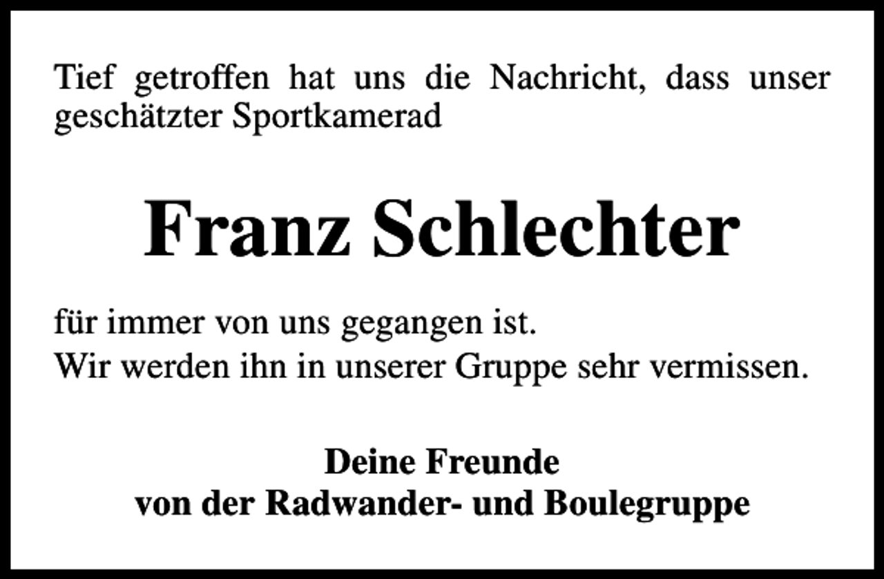 <p>Tief getroffen hat uns die Nachricht, dass unser<br />geschätzter Sportkamerad</p><p>Franz Schlechter<br />für immer von uns gegangen ist.<br />Wir werden ihn in unserer Gruppe sehr vermissen.<br />Deine Freunde<br />von der Radwander- und Boulegruppe</p>