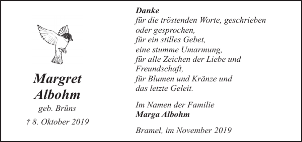 <p>Margret<br />Albohm<br />geb. Brüns</p><p>† 8. Oktober 2019</p><p>Danke<br />für die tröstenden Worte, geschrieben<br />oder gesprochen,<br />für ein stilles Gebet,<br />eine stumme Umarmung,<br />für alle Zeichen der Liebe und<br />Freundschaft,<br />für Blumen und Kränze und<br />das letzte Geleit.<br />Im Namen der Familie<br />Marga Albohm<br />Bramel, im November 2019</p>