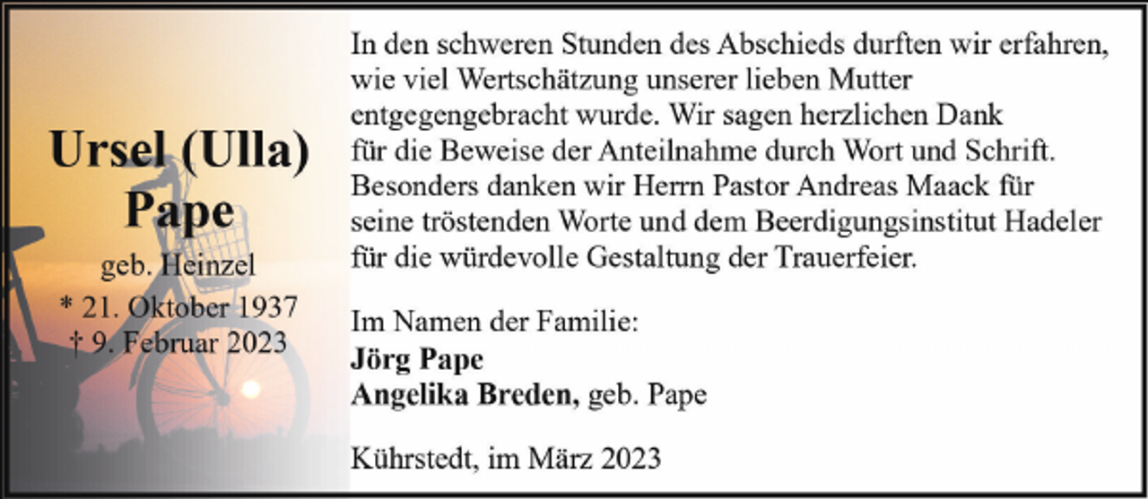 <p>Ursel (Ulla)<br />Pape<br />geb. Heinzel<br />* 21. Oktober 1937<br />† 9. Februar 2023</p><p>In den schweren Stunden des Abschieds durften wir erfahren,<br />wie viel Wertschätzung unserer lieben Mutter<br />entgegengebracht wurde. Wir sagen herzlichen Dank<br />für die Beweise der Anteilnahme durch Wort und Schrift.<br />Besonders danken wir Herrn Pastor Andreas Maack für<br />seine tröstenden Worte und dem Beerdigungsinstitut Hadeler<br />für die würdevolle Gestaltung der Trauerfeier.<br />Im Namen der Familie:<br />Jörg Pape<br />Angelika Breden, geb. Pape<br />Kührstedt, im März 2023</p>