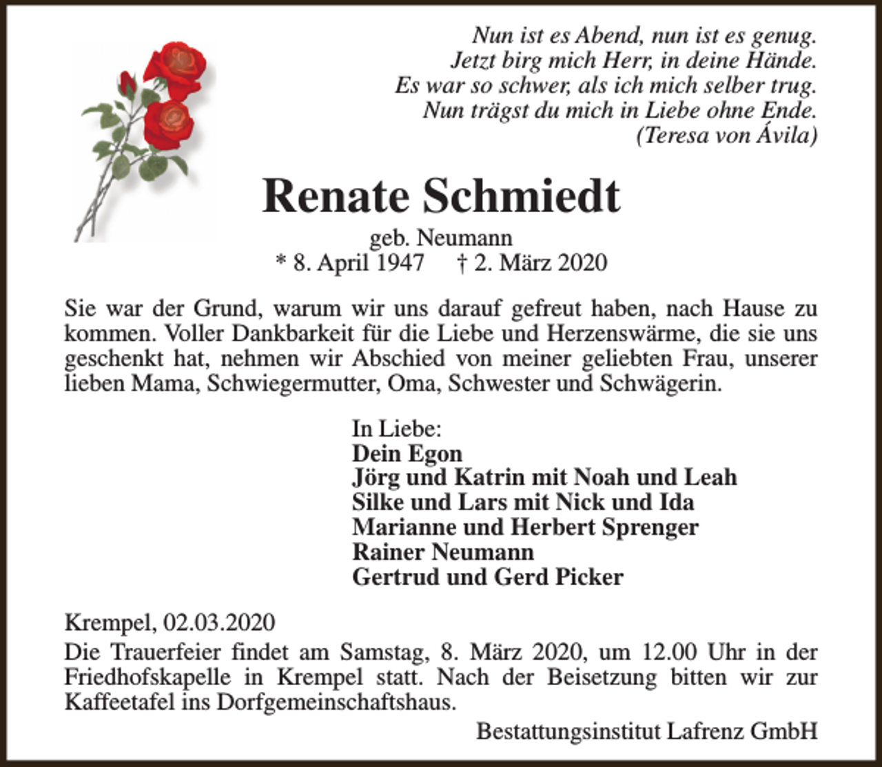 <p>Nun ist es Abend, nun ist es genug.<br />Jetzt birg mich Herr, in deine Hände.<br />Es war so schwer, als ich mich selber trug.<br />Nun trägst du mich in Liebe ohne Ende.<br />(Teresa von Ávila)</p><p>Renate Schmiedt<br />geb. Neumann<br />* 8. April 1947 † 2. März 2020</p><p>Sie war der Grund, warum wir uns darauf gefreut haben, nach Hause zu<br />kommen. Voller Dankbarkeit für die Liebe und Herzenswärme, die sie uns<br />geschenkt hat, nehmen wir Abschied von meiner geliebten Frau, unserer<br />lieben Mama, Schwiegermutter, Oma, Schwester und Schwägerin.<br />In Liebe:<br />Dein Egon<br />Jörg und Katrin mit Noah und Leah<br />Silke und Lars mit Nick und Ida<br />Marianne und Herbert Sprenger<br />Rainer Neumann<br />Gertrud und Gerd Picker<br />Krempel, 02.03.2020<br />Die Trauerfeier findet am Samstag, 8. März 2020, um 12.00 Uhr in der<br />Friedhofskapelle in Krempel statt. Nach der Beisetzung bitten wir zur<br />Kaffeetafel ins Dorfgemeinschaftshaus.<br />Bestattungsinstitut Lafrenz GmbH</p>