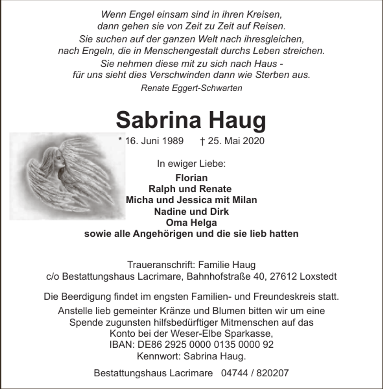 <p>Wenn Engel einsam sind in ihren Kreisen,<br />dann gehen sie von Zeit zu Zeit auf Reisen.<br />Sie suchen auf der ganzen Welt nach ihresgleichen,<br />nach Engeln, die in Menschengestalt durchs Leben streichen.<br />Sie nehmen diese mit zu sich nach Haus für uns sieht dies Verschwinden dann wie Sterben aus.<br />Renate Eggert-Schwarten</p>
<p>Sabrina Haug<br />* 16. Juni 1989</p>
<p>† 25. Mai 2020</p>
<p>In ewiger Liebe:<br />Florian<br />Ralph und Renate<br />Micha und Jessica mit Milan<br />Nadine und Dirk<br />Oma Helga<br />sowie alle Angehörigen und die sie lieb hatten<br />Traueranschrift: Familie Haug<br />c/o Bestattungshaus Lacrimare, Bahnhofstraße 40, 27612 Loxstedt<br />Die Beerdigung findet im engsten Familien- und Freundeskreis statt.<br />Anstelle lieb gemeinter Kränze und Blumen bitten wir um eine<br />Spende zugunsten hilfsbedürftiger Mitmenschen auf das<br />Konto bei der Weser-Elbe Sparkasse,<br />IBAN: DE86 2925 000135 0000 92<br />Kennwort: Sabrina Haug.<br />Bestattungshaus Lacrimare 04744 / 820207</p>