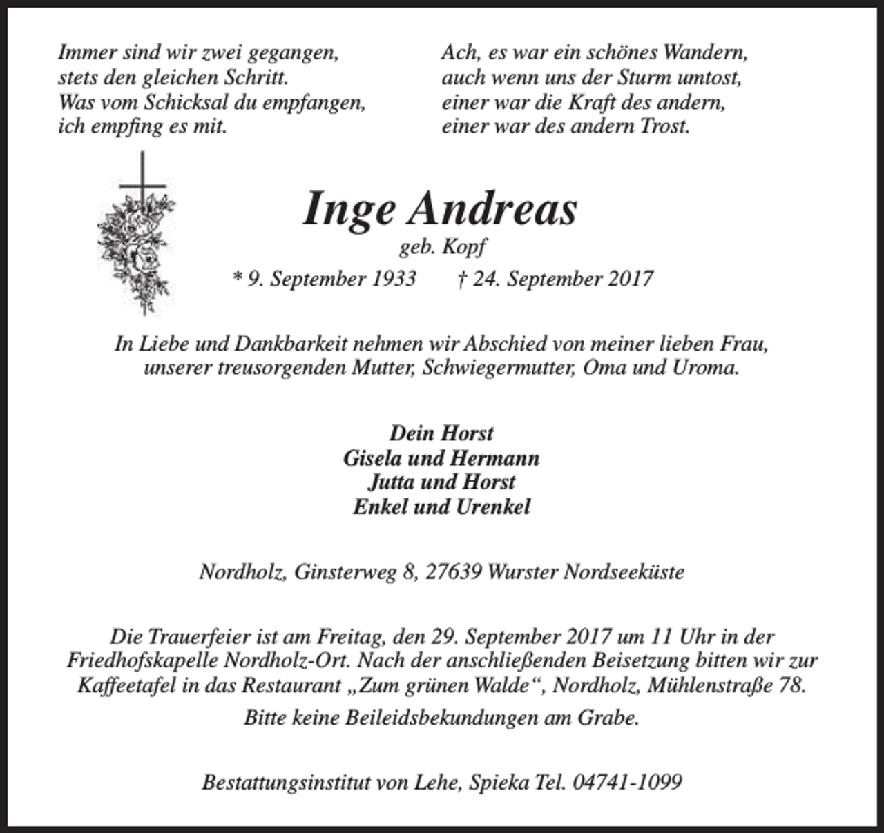 <p>Immer sind wir zwei gegangen,<br />stets den gleichen Schritt.<br />Was vom Schicksal du empfangen,<br />ich empfing es mit.</p><p>Ach, es war ein schönes Wandern,<br />auch wenn uns der Sturm umtost,<br />einer war die Kraft des andern,<br />einer war des andern Trost.</p><p>Inge Andreas</p><p>geb. Kopf<br />* 9. September 1933<br />† 24. September 2017<br />In Liebe und Dankbarkeit nehmen wir Abschied von meiner lieben Frau,<br />unserer treusorgenden Mutter, Schwiegermutter, Oma und Uroma.<br />Dein Horst<br />Gisela und Hermann<br />Jutta und Horst<br />Enkel und Urenkel<br />Nordholz, Ginsterweg 8, 27639 Wurster Nordseeküste<br />Die Trauerfeier ist am Freitag, den 29. September 2017 um 11 Uhr in der<br />Friedhofskapelle Nordholz-Ort. Nach der anschließenden Beisetzung bitten wir zur<br />Kaffeetafel in das Restaurant „Zum grünen Walde“, Nordholz, Mühlenstraße 78.<br />Bitte keine Beileidsbekundungen am Grabe.<br />Bestattungsinstitut von Lehe, Spieka Tel. 04741-1099</p>