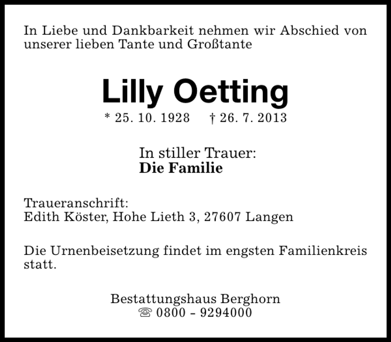 <p>In Liebe und Dankbarkeit nehmen wir Abschied von<br />unserer lieben Tante und Großtante</p><p>Lilly Oetting<br />* 25. 10. 1928</p><p>† 26. 7. 2013</p><p>In stiller Trauer:<br />Die Familie<br />Traueranschrift:<br />Edith Köster, Hohe Lieth 3, 27607 Langen<br />Die Urnenbeisetzung findet im engsten Familienkreis<br />statt.<br />Bestattungshaus Berghorn<br />s 0800 - 9294000</p>