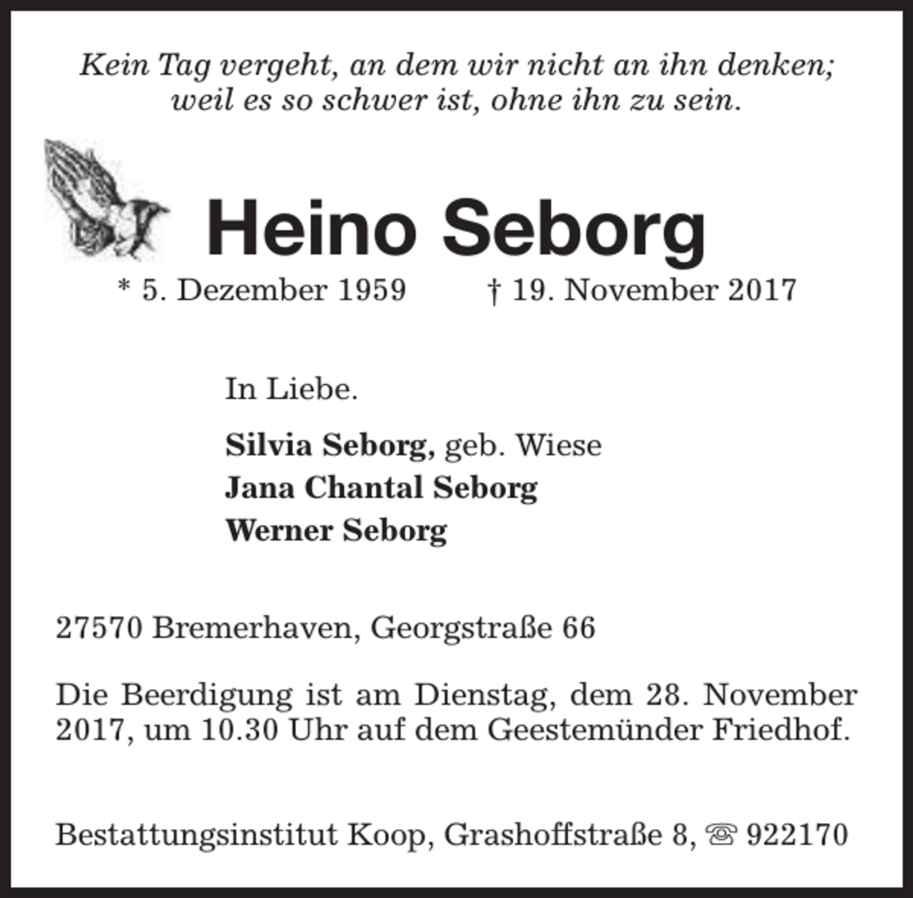 <p>Kein Tag vergeht, an dem wir nicht an ihn denken;<br />weil es so schwer ist, ohne ihn zu sein.</p><p>Heino Seborg</p><p>* 5. Dezember 1959</p><p>† 19. November 2017</p><p>In Liebe.<br />Silvia Seborg, geb. Wiese<br />Jana Chantal Seborg<br />Werner Seborg<br />27570 Bremerhaven, Georgstraße 66<br />Die Beerdigung ist am Dienstag, dem 28. November<br />2017, um 10.30 Uhr auf dem Geestemünder Friedhof.<br />Bestattungsinstitut Koop, Grashoffstraße 8, s 922170</p>
