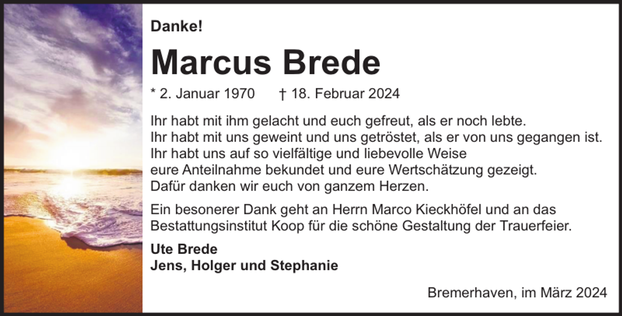 <p>Danke!</p><p>Marcus Brede<br />* 2. Januar 1970</p><p>† 18. Februar 2024</p><p>Ihr habt mit ihm gelacht und euch gefreut, als er noch lebte.<br />Ihr habt mit uns geweint und uns getröstet, als er von uns gegangen ist.<br />Ihr habt uns auf so vielfältige und liebevolle Weise<br />eure Anteilnahme bekundet und eure Wertschätzung gezeigt.<br />Dafür danken wir euch von ganzem Herzen.<br />Ein besonerer Dank geht an Herrn Marco Kieckhöfel und an das<br />Bestattungsinstitut Koop für die schöne Gestaltung der Trauerfeier.<br />Ute Brede<br />Jens, Holger und Stephanie<br />Bremerhaven, im März 2024</p>
