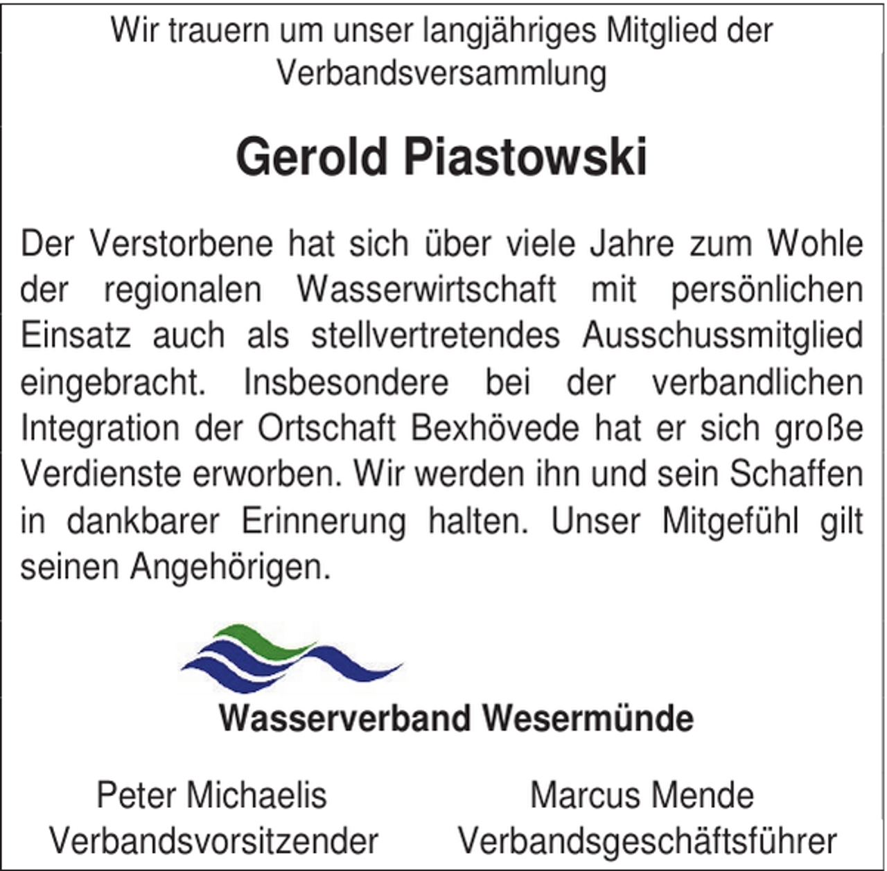 <p>Wir trauern um unser langjähriges Mitglied der<br />Verbandsversammlung</p><p>Gerold Piastowski<br />Der Verstorbene hat sich über viele Jahre zum Wohle<br />der regionalen Wasserwirtschaft mit persönlichen<br />Einsatz auch als stellvertretendes Ausschussmitglied<br />eingebracht. Insbesondere bei der verbandlichen<br />Integration der Ortschaft Bexhövede hat er sich große<br />Verdienste erworben. Wir werden ihn und sein Schaffen<br />in dankbarer Erinnerung halten. Unser Mitgefühl gilt<br />seinen Angehörigen.</p><p>Wasserverband Wesermünde<br />Peter Michaelis<br />Verbandsvorsitzender</p><p>Marcus Mende<br />Verbandsgeschäftsführer</p>